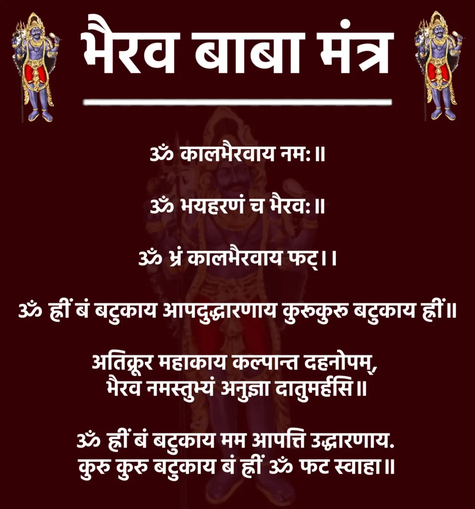 Bhairav Baba Mantra

ॐ कालभैरवाय नम:॥

ॐ भयहरणं च भैरव:॥

ॐ भ्रं कालभैरवाय फट्।।

ॐ ह्रीं बं बटुकाय आपदुद्धारणाय कुरूकुरू बटुकाय ह्रीं॥

अतिक्रूर महाकाय कल्पान्त दहनोपम्, 
भैरव नमस्तुभ्यं अनुज्ञा दातुमर्हसि॥

ॐ ह्रीं बं बटुकाय मम आपत्ति उद्धारणाय. 
कुरु कुरु बटुकाय बं ह्रीं ॐ फट स्वाहा॥