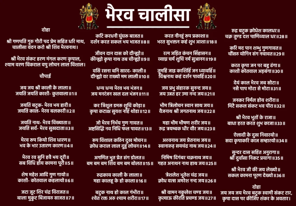 Bhairav Chalisa Lyrics

दोहा

श्री गणपति गुरु गौरी पद प्रेम सहित धरि माथ,
चालीसा वंदन करो श्री शिव भैरवनाथ। 
श्री भैरव संकट हरण मंगल करण कृपाल,
श्याम वरण विकराल वपु लोचन लाल विशाल। 

चौपाई 

जय जय श्री काली के लाला॥
 जयति जयति काशी- कुतवाला॥१॥

जयति बटुक- भैरव भय हारी॥
 जयति काल- भैरव बलकारी॥२॥

जयति नाथ- भैरव विख्याता॥
 जयति सर्व- भैरव सुखदाता॥३॥

भैरव रूप कियो शिव धारण॥
 भव के भार उतारण कारण॥४॥

भैरव रव सुनि हवै भय दूरी॥
 सब विधि होय कामना पूरी॥५॥

शेष महेश आदि गुण गायो॥ 
काशी- कोतवाल कहलायो॥६॥

जटा जूट शिर चंद्र विराजत॥ 
बाला मुकुट बिजायठ साजत॥७॥

कटि करधनी घुंघरू बाजत॥ 
दर्शन करत सकल भय भाजत॥८॥

जीवन दान दास को दीन्ह्यो॥ 
कीन्ह्यो कृपा नाथ तब चीन्ह्यो॥९॥

वसि रसना बनि सारद- काली॥ 
दीन्ह्यो वर राख्यो मम लाली॥१०॥

धन्य धन्य भैरव भय भंजन॥ 
जय मनरंजन खल दल भंजन॥११॥

कर त्रिशूल डमरू शुचि कोड़ा॥ 
कृपा कटाक्ष सुयश नहिं थोडा॥१२॥

जो भैरव निर्भय गुण गावत॥ 
अष्टसिद्धि नव निधि फल पावत॥१३॥

रूप विशाल कठिन दुख मोचन॥ 
क्रोध कराल लाल दुहुं लोचन॥१४॥

अगणित भूत प्रेत संग डोलत॥ 
बम बम बम शिव बम बम बोलत॥१५॥

रुद्रकाय काली के लाला॥ 
महा कालहू के हो काला॥१६॥

बटुक नाथ हो काल गंभीरा॥ 
श्‍वेत रक्त अरु श्याम शरीरा॥१७॥

करत नीनहूं रूप प्रकाशा॥ 
भरत सुभक्तन कहं शुभ आशा॥१८॥

रत्‍न जड़ित कंचन सिंहासन॥
व्याघ्र चर्म शुचि नर्म सुआनन॥१९॥

तुमहि जाइ काशिहिं जन ध्यावहिं॥ 
विश्वनाथ कहं दर्शन पावहिं॥२०॥

जय प्रभु संहारक सुनन्द जय॥ 
जय उन्नत हर उमा नन्द जय॥२१॥

भीम त्रिलोचन स्वान साथ जय॥ 
वैजनाथ श्री जगतनाथ जय॥२२॥

महा भीम भीषण शरीर जय॥ 
रुद्र त्रयम्बक धीर वीर जय॥२३॥

अश्‍वनाथ जय प्रेतनाथ जय॥ 
स्वानारुढ़ सयचंद्र नाथ जय॥२४॥

निमिष दिगंबर चक्रनाथ जय॥ 
गहत अनाथन नाथ हाथ जय॥२५॥

त्रेशलेश भूतेश चंद्र जय॥ 
क्रोध वत्स अमरेश नन्द जय॥२६॥

श्री वामन नकुलेश चण्ड जय॥ 
कृत्याऊ कीरति प्रचण्ड जय॥२७॥

रुद्र बटुक क्रोधेश कालधर॥ 
चक्र तुण्ड दश पाणिव्याल धर॥२८॥

करि मद पान शम्भु गुणगावत॥ 
चौंसठ योगिन संग नचावत॥२९॥

करत कृपा जन पर बहु ढंगा॥ 
काशी कोतवाल अड़बंगा॥३०॥

देयं काल भैरव जब सोटा॥
 नसै पाप मोटा से मोटा॥३१॥

जनकर निर्मल होय शरीरा॥ 
मिटै सकल संकट भव पीरा॥३२॥

श्री भैरव भूतों के राजा॥ 
बाधा हरत करत शुभ काजा॥३३॥

ऐलादी के दुख निवारयो॥ 
सदा कृपाकरि काज सम्हारयो॥३४॥

सुन्दर दास सहित अनुरागा॥ 
श्री दुर्वासा निकट प्रयागा॥३५॥

श्री भैरव जी की जय लेख्यो॥ 
सकल कामना पूरण देख्यो॥३६॥

दोहा

जय जय जय भैरव बटुक स्वामी संकट टार,
कृपा दास पर कीजिए शंकर के अवतार।