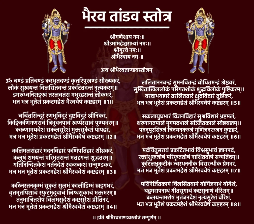 भैरव तांडव स्तोत्र: शक्ति और रक्षण का दिव्य स्तोत्र 1 Bhairav Tandav Stotramश्रीगणेशाय नमः॥
श्रीउमामहेश्वराभ्यां नमः॥
श्रीगुरवे नमः॥
श्रीभैरवाय नमः॥अथ श्रीभैरवताण्डवस्तोत्रम्ॐ चण्डं प्रतिचण्डं करधृतदण्डं कृतरिपुखण्डं सौख्यकरं,
लोकं सुखयन्तं विलसितवन्तं प्रकटितदन्तं नृत्यकरम्॥
डमरुध्वनिशङ्खं तरलवतंसं मधुरहसन्तं लोकभरं,
भज भज भूतेशं प्रकटमहेशं भैरववेषं कष्टहरम् ॥1॥चर्चितसिन्दूरं रणभूविदूरं दुष्टविदूरं श्रीनिकरं,
किङ्किणिगणरावं त्रिभुवनपावं खर्प्परसावं पुण्यभरम्॥
करुणामयवेशं सकलसुरेशं मुक्तसुकेशं पापहरं,
भज भज भूतेशं प्रकटमहेशं श्रीभैरववेषं कष्टहरम् ॥2॥कलिमलसंहारं मदनविहारं फणिपतिहारं शीघ्रकरं,
कलुषं शमयन्तं परिभृतसन्तं मत्तदृगन्तं शुद्धतरम्॥
गतिनिन्दितकेशं नर्तनदेशं स्वच्छकशं सन्मुण्डकरं,
भज भज भूतेशं प्रकटमहेशं श्रीभैरववेशं कष्टहरम् ॥3॥कठिनस्तनकुम्भं सुकृतं सुलभं कालीडिम्भं खड्गधरं,
वृतभूतपिशाचं स्फुटमृदुवाचं स्निग्धसुकाचं भक्तभरम्॥
तनुभाजितशेषं विलमसुदेशं कष्टसुरेशं प्रीतिनरं,
भज भज भूतेशं प्रकटमहेशं श्रीभैरववेशं कष्टहरम् ॥4॥ललिताननचन्द्रं सुमनवितन्द्रं बोधितमन्द्रं श्रेष्ठवरं,
सुखिताखिललोकं परिगतशोकं शुद्धविलोकं पुष्टिकरम्॥
वरदाभयहारं तरलिततारं क्षुद्रविदारं तुष्टिकरं,
भज भज भूतेशं प्रकटमहेशं श्रीभैरववेषं कष्टहरम् ॥5॥सकलायुधभारं विजनविहारं सुश्रविशारं भ्रष्टमलं,
शरणागतपालं मृगमदभालं सञ्जितकालं स्वेष्टबलम्॥
पदनूपूरसिञ्जं त्रिनयनकञ्जं गुणिजनरञ्जन कुष्टहरं,
भज भज भूतेशं प्रकटमहेशं श्रीभैरववेषं कष्टहरम् ॥6॥मर्दयितुसरावं प्रकटितभावं विश्वसुभावं ज्ञानपदं,
रक्तांशुकजोषं परिकृततोषं नाशितदोषं सन्मतिदम्॥
कुटिलभ्रुकुटीकं ज्वरधननीकं विसरन्धीकं प्रेमभरं,
भज भज भूतेशं प्रकटमहेशं श्रीभैरववेषं कष्टहरम् ॥7॥परिनिर्जितकामं विलसितवामं योगिजनाभं योगेशं,
बहुमद्यपनाथं गीतसुगाथं कष्टसुनाथं वीरेशम्॥
कलयन्तमशेषं भृतजनदेशं नृत्यसुरेशं वीरेशं,
भज भज भूतेशं प्रकटमहेशं श्रीभैरववेषं कष्टहरम् ॥8॥॥ इति श्रीभैरवताण्डवस्तोत्रं सम्पूर्णम् ॥