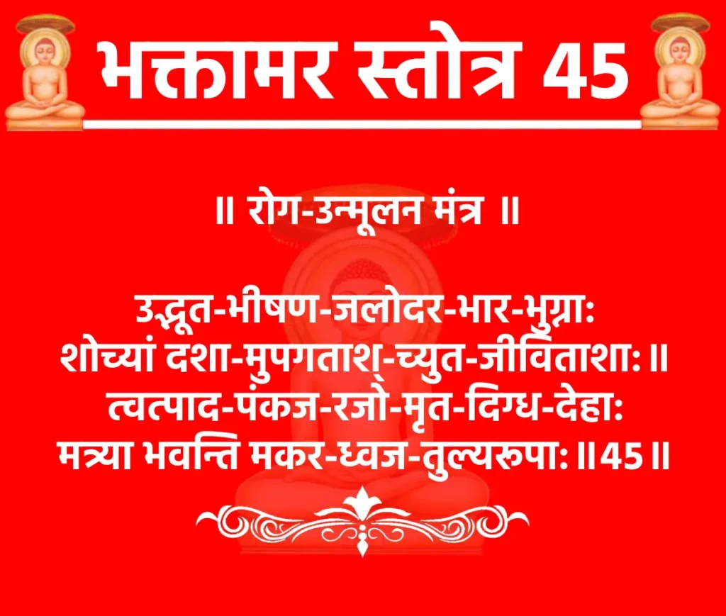 भक्तामर स्तोत्र 45: श्लोक 45 का अर्थ और जाप विधि 1 Bhaktamar Stotra 45॥ रोग-उन्मूलन मंत्र ॥उद्भूत-भीषण-जलोदर-भार-भुग्ना:
शोच्यां दशा-मुपगताश्-च्युत-जीविताशा:॥
त्वत्पाद-पंकज-रजो-मृत-दिग्ध-देहा:
मत्र्या भवन्ति मकर-ध्वज-तुल्यरूपा:॥४५॥