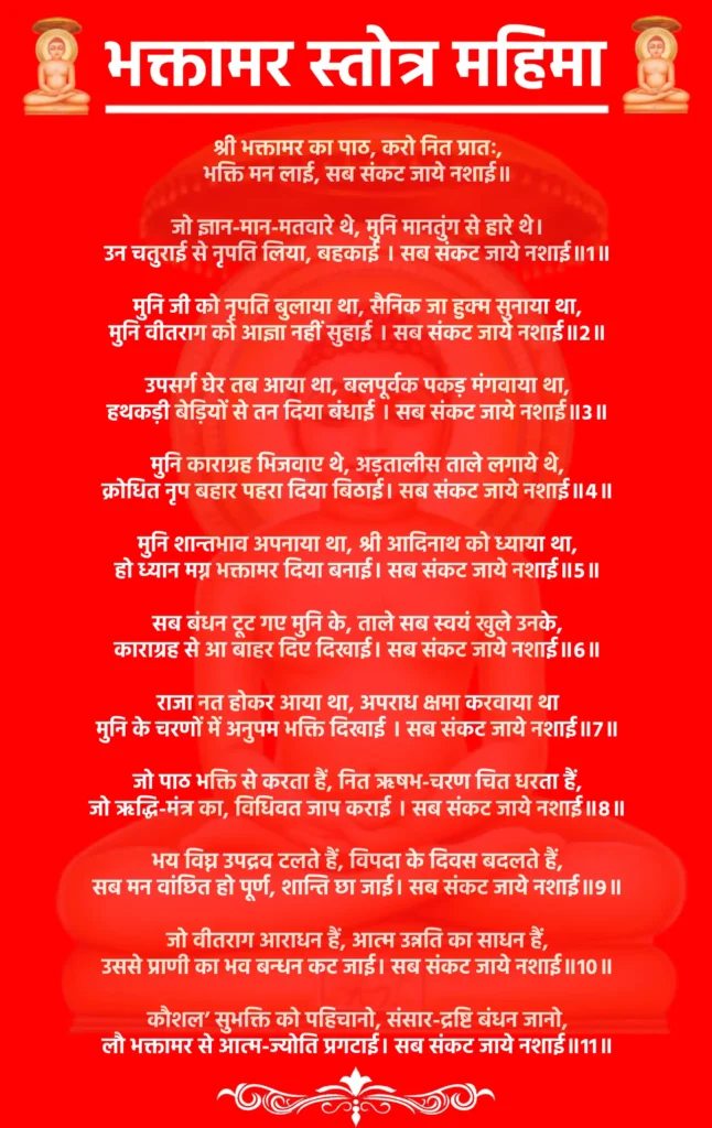 भक्तामर स्तोत्र महिमा
श्री भक्तामर का पाठ, करो नित प्रातः,
भक्ति मन लाई, सब संकट जाये नशाई॥

जो ज्ञान-मान-मतवारे थे, मुनि मानतुंग से हारे थे।
उन चतुराई से नृपति लिया, बहकाई । सब संकट जाये नशाई॥1॥

मुनि जी को नृपति बुलाया था, सैनिक जा हुक्म सुनाया था,
मुनि वीतराग को आज्ञा नहीं सुहाई । सब संकट जाये नशाई॥2॥

उपसर्ग घेर तब आया था, बलपूर्वक पकड़ मंगवाया था,
हथकड़ी बेड़ियों से तन दिया बंधाई । सब संकट जाये नशाई॥3॥

मुनि काराग्रह भिजवाए थे, अड़तालीस ताले लगाये थे,
क्रोधित नृप बहार पहरा दिया बिठाई। सब संकट जाये नशाई॥4॥

मुनि शान्तभाव अपनाया था, श्री आदिनाथ को ध्याया था,
हो ध्यान मग्न भक्तामर दिया बनाई। सब संकट जाये नशाई॥5॥

सब बंधन टूट गए मुनि के, ताले सब स्वयं खुले उनके,
काराग्रह से आ बाहर दिए दिखाई। सब संकट जाये नशाई॥6॥

राजा नत होकर आया था, अपराध क्षमा करवाया था
मुनि के चरणों में अनुपम भक्ति दिखाई । सब संकट जाये नशाई॥7॥

जो पाठ भक्ति से करता हैं, नित ऋषभ-चरण चित धरता हैं,
जो ऋद्धि-मंत्र का, विधिवत जाप कराई । सब संकट जाये नशाई॥8॥

भय विघ्न उपद्रव टलते हैं, विपदा के दिवस बदलते हैं,
सब मन वांछित हो पूर्ण, शान्ति छा जाई। सब संकट जाये नशाई॥9॥

जो वीतराग आराधन हैं, आत्म उन्नति का साधन हैं,
उससे प्राणी का भव बन्धन कट जाई। सब संकट जाये नशाई॥10॥

कौशल’ सुभक्ति को पहिचानो, संसार-द्रष्टि बंधन जानो,
लौ भक्तामर से आत्म-ज्योति प्रगटाई। सब संकट जाये नशाई॥11॥