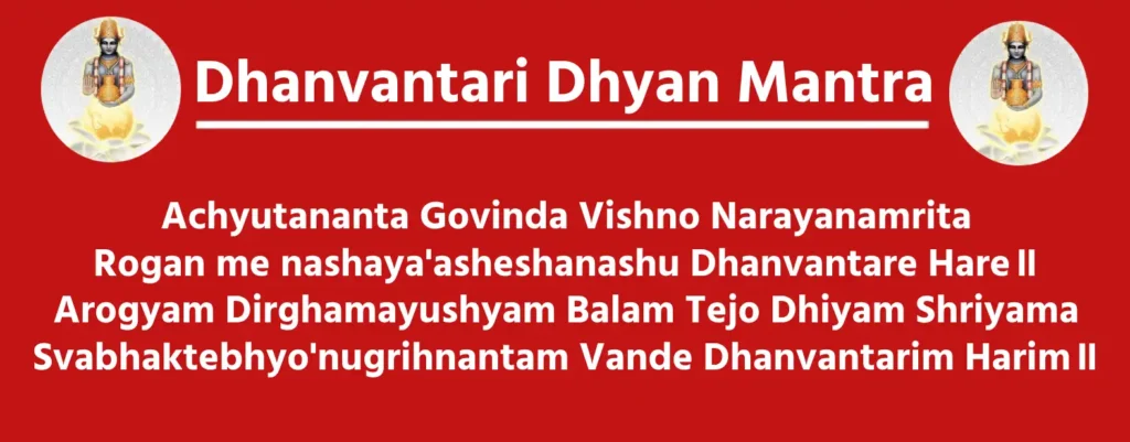 Dhyan Mantra

Achyutananta Govinda Vishno Narayanamrita
Rogan me nashaya'asheshanashu Dhanvantare Hare॥
Arogyam Dirghamayushyam Balam Tejo Dhiyam Shriyama
Svabhaktebhyo'nugrihnantam Vande Dhanvantarim Harim॥