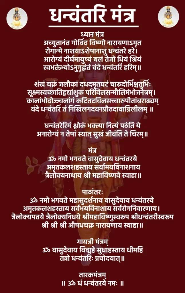 Dhanvantari Mantra Lyrics

ध्यान मंत्र

अच्युतानंत गोविंद विष्णो नारायणाऽमृत
रोगान्मे नाशयाऽशेषानाशु धन्वंतरे हरे। 
आरोग्यं दीर्घमायुष्यं बलं तेजो धियं श्रियं
स्वभक्तेभ्योऽनुगृह्णंतं वंदे धन्वंतरिं हरिम्॥

शंखं चक्रं जलौकां दधदमृतघटं चारुदोर्भिश्चतुर्भिः
सूक्ष्मस्वच्छातिहृद्यांशुक परिविलसन्मौलिमंभोजनेत्रम्। 
कालांभोदोज्ज्वलांगं कटितटविलसच्चारुपीतांबराढ्यम्
वंदे धन्वंतरिं तं निखिलगदवनप्रौढदावाग्निलीलम् ॥

धन्वंतरेरिमं श्लोकं भक्त्या नित्यं पठंति ये
अनारोग्यं न तेषां स्यात् सुखं जीवंति ते चिरम्॥

मंत्र

ॐ नमो भगवते वासुदेवाय धन्वंतरये
 अमृतकलशहस्ताय सर्वामयविनाशनाय
 त्रैलोक्यनाथाय श्री महाविष्णवे स्वाहा॥

पाठांतरः

ॐ नमो भगवते महासुदर्शनाय वासुदेवाय धन्वंतरये 
अमृतकलशहस्ताय सर्वभयविनाशाय सर्वरोगनिवारणाय। 
 त्रैलोक्यपतये त्रैलोक्यनिधये श्रीमहाविष्णुस्वरूप श्रीधन्वंतरीस्वरूप 
श्री श्री श्री औषधचक्र नारायणाय स्वाहा॥

गायत्री मंत्रम्

ॐ वासुदेवाय विद्महे सुधाहस्ताय धीमहि
तन्नो धन्वंतरिः प्रचोदयात्॥

तारकमंत्रम्

॥ ॐ धं धन्वंतरये नमः ॥