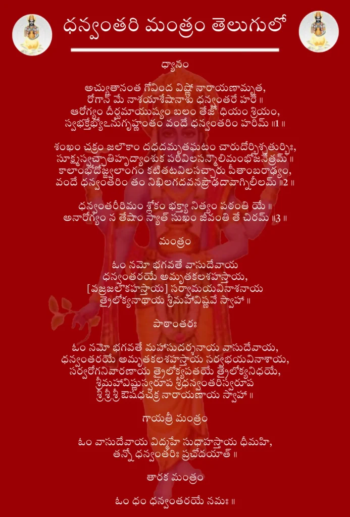 Dhanvantari Mantra In Telugu

ధ్యానం

అచ్యుతానంత గోవింద విష్ణో నారాయణామృత,
రోగాన్ మే నాశయాశేషానాశు ధన్వంతరే హరే॥
ఆరోగ్యం దీర్ఘమాయుష్యం బలం తేజో ధియం శ్రియం,
స్వభక్తేభ్యోఽనుగృహ్ణంతం వందే ధన్వంతరిం హరిమ్॥1॥

శంఖం చక్రం జలౌకాం దధదమృతఘటం చారుదోర్భిశ్చతుర్భిః,
సూక్ష్మస్వచ్ఛాతిహృద్యాంశుక పరివిలసన్మౌలిమంభోజనేత్రమ్॥
కాలాంభోదోజ్జ్వలాంగం కటితటవిలసచ్చారు పీతాంబరాఢ్యం,
వందే ధన్వంతరిం తం నిఖిలగదవనప్రౌఢదావాగ్నిలీలమ్॥2॥

ధన్వంతరీరిమం శ్లోకం భక్త్యా నిత్యం పఠంతి యే॥
అనారోగ్యం న తేషాం స్యాత్ సుఖం జీవంతి తే చిరమ్॥3॥

మంత్రం

ఓం నమో భగవతే వాసుదేవాయ
ధన్వంతరయే అమృతకలశహస్తాయ,
[వజ్రజలౌకహస్తాయ] సర్వామయవినాశనాయ
త్రైలోక్యనాథాయ శ్రీమహావిష్ణవే స్వాహా॥

పాఠాంతరః

ఓం నమో భగవతే మహాసుదర్శనాయ వాసుదేవాయ,
ధన్వంతరయే అమృతకలశహస్తాయ సర్వభయవినాశాయ,
సర్వరోగనివారణాయ త్రైలోక్యపతయే త్రైలోక్యనిధయే,
శ్రీమహావిష్ణుస్వరూప శ్రీధన్వంతరిస్వరూప
శ్రీ శ్రీ శ్రీ ఔషధచక్ర నారాయణాయ స్వాహా॥

గాయత్రీ మంత్రం

ఓం వాసుదేవాయ విద్మహే సుధాహస్తాయ ధీమహి,
తన్నో ధన్వంతరిః ప్రచోదయాత్॥

తారక మంత్రం

ఓం ధం ధన్వంతరయే నమః॥