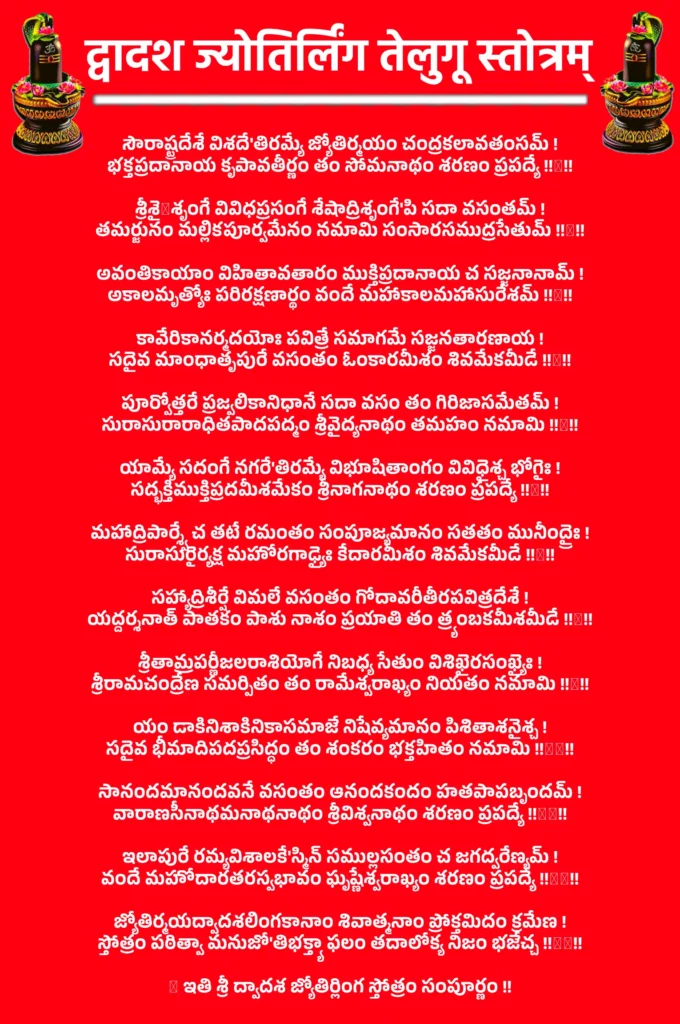 Dwadash Jyotirlinga Stotram In Telugu

సౌరాష్ట్రదేశే విశదే'తిరమ్యే జ్యోతిర్మయం చంద్రకలావతంసమ్ !
భక్తప్రదానాయ కృపావతీర్ణం తం సోమనాథం శరణం ప్రపద్యే !!१!!

శ్రీశైලశృంగే వివిధప్రసంగే శేషాద్రిశృంగే'పి సదా వసంతమ్ !
తమర్జునం మల్లికపూర్వమేనం నమామి సంసారసముద్రసేతుమ్ !!२!!

అవంతికాయాం విహితావతారం ముక్తిప్రదానాయ చ సజ్జనానామ్ !
అకాలమృత్యోః పరిరక్షణార్థం వందే మహాకాలమహాసురేశమ్ !!३!!

కావేరికానర్మదయోః పవిత్రే సమాగమే సజ్జనతారణాయ !
సదైవ మాంధాతృపురే వసంతం ఓంకారమీశం శివమేకమీడే !!४!!

పూర్వోత్తరే ప్రజ్వలికానిధానే సదా వసం తం గిరిజాసమేతమ్ !
సురాసురారాధితపాదపద్మం శ్రీవైద్యనాథం తమహం నమామి !!५!!

యామ్యే సదంగే నగరే'తిరమ్యే విభూషితాంగం వివిధైశ్చ భోగైః !
సద్భక్తిముక్తిప్రదమీశమేకం శ్రీనాగనాథం శరణం ప్రపద్యే !!६!!

మహాద్రిపార్శ్వే చ తటే రమంతం సంపూజ్యమానం సతతం మునీంద్రైః !
సురాసురైర్యక్ష మహోరగాఢ్యైః కేదారమీశం శివమేకమీడే !!७!!

సహ్యాద్రిశీర్షే విమలే వసంతం గోదావరీతీరపవిత్రదేశే !
యద్దర్శనాత్ పాతకం పాశు నాశం ప్రయాతి తం త్ర్యంబకమీశమీడే !!८!!

శ్రీతామ్రపర్ణీజలరాశియోగే నిబధ్య సేతుం విశిఖైరసంఖ్యైః !
శ్రీరామచంద్రేణ సమర్పితం తం రామేశ్వరాఖ్యం నియతం నమామి !!९!!

యం డాకినిశాకినికాసమాజే నిషేవ్యమానం పిశితాశనైశ్చ !
సదైవ భీమాదిపదప్రసిద్ధం తం శంకరం భక్తహితం నమామి !!१०!!

సానందమానందవనే వసంతం ఆనందకందం హతపాపబృందమ్ !
వారాణసీనాథమనాథనాథం శ్రీవిశ్వనాథం శరణం ప్రపద్యే !!११!!

ఇలాపురే రమ్యవిశాలకే'స్మిన్ సముల్లసంతం చ జగద్వరేణ్యమ్ !
వందే మహోదారతరస్వభావం ఘృష్ణేశ్వరాఖ్యం శరణం ప్రపద్యే !!१२!!

జ్యోతిర్మయద్వాదశలింగకానాం శివాత్మనాం ప్రోక్తమిదం క్రమేణ !
స్తోత్రం పఠిత్వా మనుజో'తిభక్త్యా ఫలం తదాలోక్య నిజం భజేచ్చ !!१३!!

॥ ఇతి శ్రీ ద్వాదశ జ్యోతిర్లింగ స్తోత్రం సంపూర్ణం !!