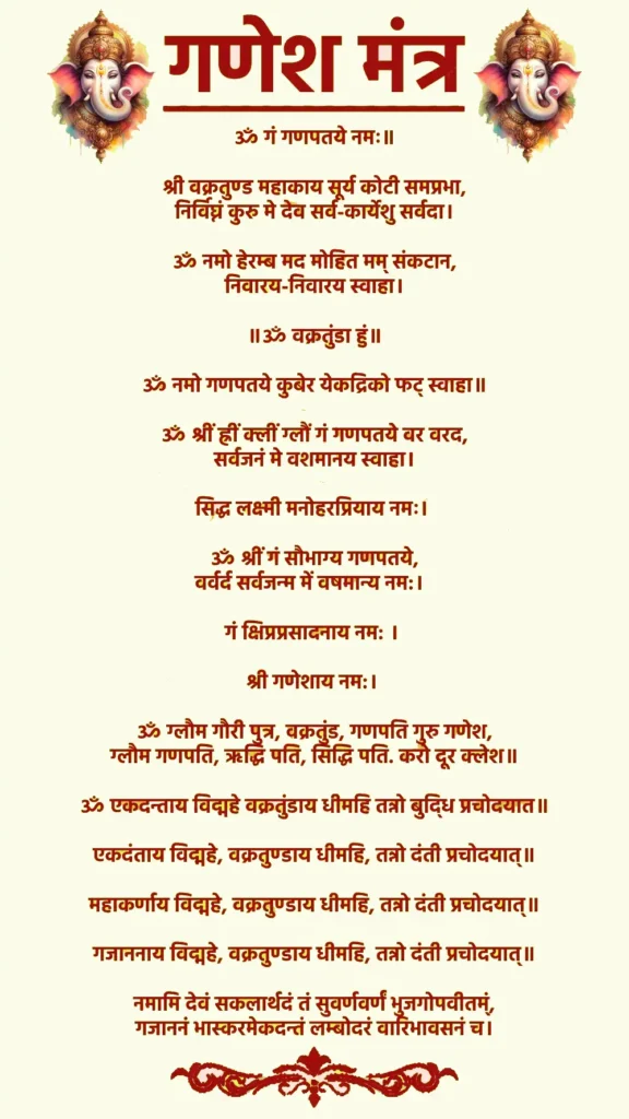 Ganesh Mantra In Sanskrit

ॐ गं गणपतये नमः॥

श्री वक्रतुण्ड महाकाय सूर्य कोटी समप्रभा,
 निर्विघ्नं कुरु मे देव सर्व-कार्येशु सर्वदा। 

ॐ नमो हेरम्ब मद मोहित मम् संकटान,
 निवारय-निवारय स्वाहा। 

॥ॐ वक्रतुंडा हुं॥

ॐ नमो गणपतये कुबेर येकद्रिको फट् स्वाहा॥

ॐ श्रीं ह्रीं क्लीं ग्लौं गं गणपतये वर वरद,
 सर्वजनं मे वशमानय स्वाहा। 

सिद्ध लक्ष्मी मनोहरप्रियाय नमः। 

ॐ श्रीं गं सौभाग्य गणपतये,
वर्वर्द सर्वजन्म में वषमान्य नम:।  

गं क्षिप्रप्रसादनाय नम: । 

श्री गणेशाय नम:। 

ॐ ग्लौम गौरी पुत्र, वक्रतुंड, गणपति गुरु गणेश,
ग्लौम गणपति, ऋद्धि पति, सिद्धि पति. करो दूर क्लेश॥

ॐ एकदन्ताय विद्महे वक्रतुंडाय धीमहि तन्नो बुदि्ध प्रचोदयात॥

एकदंताय विद्महे, वक्रतुण्डाय धीमहि, तन्नो दंती प्रचोदयात्॥

महाकर्णाय विद्महे, वक्रतुण्डाय धीमहि, तन्नो दंती प्रचोदयात्॥

गजाननाय विद्महे, वक्रतुण्डाय धीमहि, तन्नो दंती प्रचोदयात्॥

नमामि देवं सकलार्थदं तं सुवर्णवर्णं भुजगोपवीतम्ं,
गजाननं भास्करमेकदन्तं लम्बोदरं वारिभावसनं च।