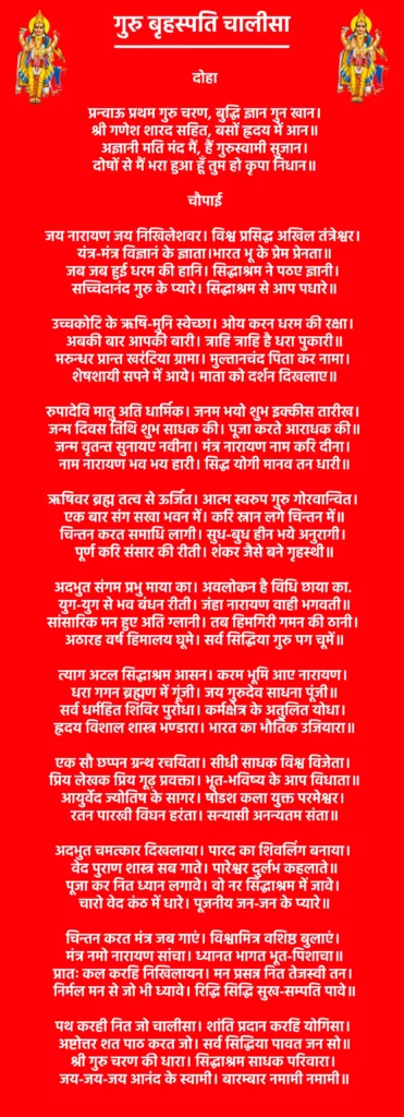 Guru Brahaspati Chalisa

दोहा

प्रन्वाऊ प्रथम गुरु चरण, बुद्धि ज्ञान गुन खान।
श्री गणेश शारद सहित, बसों ह्रदय में आन॥
अज्ञानी मति मंद मैं, हैं गुरुस्वामी सुजान।
दोषों से मैं भरा हुआ हूँ तुम हो कृपा निधान॥

चौपाई

जय नारायण जय निखिलेशवर। विश्व प्रसिद्ध अखिल तंत्रेश्वर। 
यंत्र-मंत्र विज्ञानं के ज्ञाता।भारत भू के प्रेम प्रेनता॥
जब जब हुई धरम की हानि। सिद्धाश्रम ने पठए ज्ञानी। 
सच्चिदानंद गुरु के प्यारे। सिद्धाश्रम से आप पधारे॥

उच्चकोटि के ऋषि-मुनि स्वेच्छा। ओय करन धरम की रक्षा। 
अबकी बार आपकी बारी। त्राहि त्राहि है धरा पुकारी॥
मरुन्धर प्रान्त खरंटिया ग्रामा। मुल्तानचंद पिता कर नामा। 
शेषशायी सपने में आये। माता को दर्शन दिखलाए॥

रुपादेवि मातु अति धार्मिक। जनम भयो शुभ इक्कीस तारीख। 
जन्म दिवस तिथि शुभ साधक की। पूजा करते आराधक की॥
जन्म वृतन्त सुनायए नवीना। मंत्र नारायण नाम करि दीना। 
नाम नारायण भव भय हारी। सिद्ध योगी मानव तन धारी॥

ऋषिवर ब्रह्म तत्व से ऊर्जित। आत्म स्वरुप गुरु गोरवान्वित। 
एक बार संग सखा भवन में। करि स्नान लगे चिन्तन में॥
चिन्तन करत समाधि लागी। सुध-बुध हीन भये अनुरागी। 
पूर्ण करि संसार की रीती। शंकर जैसे बने गृहस्थी॥

अदभुत संगम प्रभु माया का। अवलोकन है विधि छाया का. 
युग-युग से भव बंधन रीती। जंहा नारायण वाही भगवती॥
सांसारिक मन हुए अति ग्लानी। तब हिमगिरी गमन की ठानी। 
अठारह वर्ष हिमालय घूमे। सर्व सिद्धिया गुरु पग चूमें॥

त्याग अटल सिद्धाश्रम आसन। करम भूमि आए नारायण। 
धरा गगन ब्रह्मण में गूंजी। जय गुरुदेव साधना पूंजी॥
सर्व धर्महित शिविर पुरोधा। कर्मक्षेत्र के अतुलित योधा। 
ह्रदय विशाल शास्त्र भण्डारा। भारत का भौतिक उजियारा॥

एक सौ छप्पन ग्रन्थ रचयिता। सीधी साधक विश्व विजेता। 
प्रिय लेखक प्रिय गूढ़ प्रवक्ता। भूत-भविष्य के आप विधाता॥
आयुर्वेद ज्योतिष के सागर। षोडश कला युक्त परमेश्वर। 
रतन पारखी विघन हरंता। सन्यासी अनन्यतम संता॥

अदभुत चमत्कार दिखलाया। पारद का शिवलिंग बनाया। 
वेद पुराण शास्त्र सब गाते। पारेश्वर दुर्लभ कहलाते॥
पूजा कर नित ध्यान लगावे। वो नर सिद्धाश्रम में जावे। 
चारो वेद कंठ में धारे। पूजनीय जन-जन के प्यारे॥

चिन्तन करत मंत्र जब गाएं। विश्वामित्र वशिष्ठ बुलाएं। 
मंत्र नमो नारायण सांचा। ध्यानत भागत भूत-पिशाचा॥
प्रातः कल करहि निखिलायन। मन प्रसन्न नित तेजस्वी तन। 
निर्मल मन से जो भी ध्यावे। रिद्धि सिद्धि सुख-सम्पति पावे॥

पथ करही नित जो चालीसा। शांति प्रदान करहि योगिसा। 
अष्टोत्तर शत पाठ करत जो। सर्व सिद्धिया पावत जन सो॥
श्री गुरु चरण की धारा। सिद्धाश्रम साधक परिवारा। 
जय-जय-जय आनंद के स्वामी। बारम्बार नमामी नमामी॥