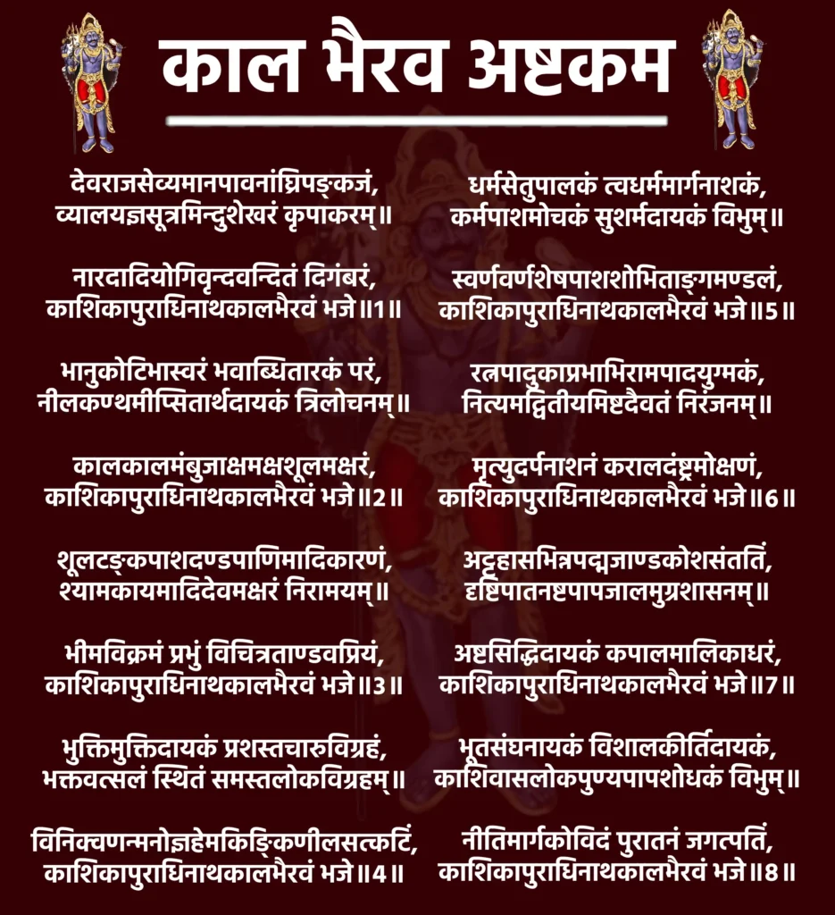 काल भैरव अष्टकम: भय से मुक्ति और आत्मबल का दिव्य स्तोत्र 1 Kaal Bhairav Ashtakamदेवराजसेव्यमानपावनांघ्रिपङ्कजं,
व्यालयज्ञसूत्रमिन्दुशेखरं कृपाकरम्॥नारदादियोगिवृन्दवन्दितं दिगंबरं,
काशिकापुराधिनाथकालभैरवं भजे॥1॥भानुकोटिभास्वरं भवाब्धितारकं परं,
नीलकण्ठमीप्सितार्थदायकं त्रिलोचनम्॥कालकालमंबुजाक्षमक्षशूलमक्षरं,
काशिकापुराधिनाथकालभैरवं भजे॥2॥शूलटङ्कपाशदण्डपाणिमादिकारणं,
श्यामकायमादिदेवमक्षरं निरामयम्॥भीमविक्रमं प्रभुं विचित्रताण्डवप्रियं,
काशिकापुराधिनाथकालभैरवं भजे॥3॥भुक्तिमुक्तिदायकं प्रशस्तचारुविग्रहं,
भक्तवत्सलं स्थितं समस्तलोकविग्रहम्॥विनिक्वणन्मनोज्ञहेमकिङ्किणीलसत्कटिं,
काशिकापुराधिनाथकालभैरवं भजे॥4॥धर्मसेतुपालकं त्वधर्ममार्गनाशकं,
कर्मपाशमोचकं सुशर्मदायकं विभुम्॥स्वर्णवर्णशेषपाशशोभिताङ्गमण्डलं,
काशिकापुराधिनाथकालभैरवं भजे॥5॥रत्नपादुकाप्रभाभिरामपादयुग्मकं,
नित्यमद्वितीयमिष्टदैवतं निरंजनम्॥मृत्युदर्पनाशनं करालदंष्ट्रमोक्षणं,
काशिकापुराधिनाथकालभैरवं भजे॥6॥अट्टहासभिन्नपद्मजाण्डकोशसंततिं,
दृष्टिपातनष्टपापजालमुग्रशासनम्॥अष्टसिद्धिदायकं कपालमालिकाधरं,
काशिकापुराधिनाथकालभैरवं भजे॥7॥भूतसंघनायकं विशालकीर्तिदायकं,
काशिवासलोकपुण्यपापशोधकं विभुम्॥नीतिमार्गकोविदं पुरातनं जगत्पतिं,
काशिकापुराधिनाथकालभैरवं भजे॥8॥