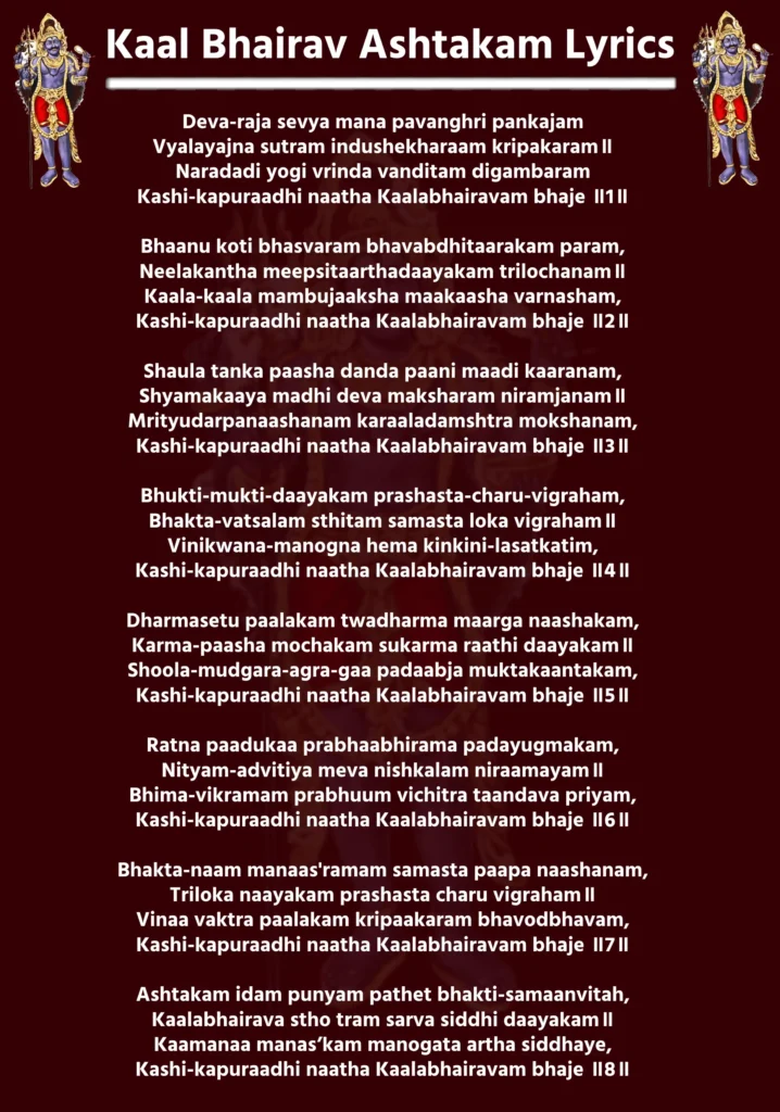 Kaal Bhairav Ashtakam Lyrics In English

Deva-raja sevya mana pavanghri pankajam
Vyalayajna sutram indushekharaam kripakaram॥
Naradadi yogi vrinda vanditam digambaram
Kashi-kapuraadhi naatha Kaalabhairavam bhaje ॥1॥

Bhaanu koti bhasvaram bhavabdhitaarakam param,
Neelakantha meepsitaarthadaayakam trilochanam॥
Kaala-kaala mambujaaksha maakaasha varnasham,
Kashi-kapuraadhi naatha Kaalabhairavam bhaje ॥2॥

Shaula tanka paasha danda paani maadi kaaranam,
Shyamakaaya madhi deva maksharam niramjanam॥
Mrityudarpanaashanam karaaladamshtra mokshanam,
Kashi-kapuraadhi naatha Kaalabhairavam bhaje ॥3॥

Bhukti-mukti-daayakam prashasta-charu-vigraham,
Bhakta-vatsalam sthitam samasta loka vigraham॥
Vinikwana-manogna hema kinkini-lasatkatim,
Kashi-kapuraadhi naatha Kaalabhairavam bhaje ॥4॥

Dharmasetu paalakam twadharma maarga naashakam,
Karma-paasha mochakam sukarma raathi daayakam॥
Shoola-mudgara-agra-gaa padaabja muktakaantakam,
Kashi-kapuraadhi naatha Kaalabhairavam bhaje ॥5॥

Ratna paadukaa prabhaabhirama padayugmakam,
Nityam-advitiya meva nishkalam niraamayam॥
Bhima-vikramam prabhuum vichitra taandava priyam,
Kashi-kapuraadhi naatha Kaalabhairavam bhaje ॥6॥

Bhakta-naam manaas'ramam samasta paapa naashanam,
Triloka naayakam prashasta charu vigraham॥
Vinaa vaktra paalakam kripaakaram bhavodbhavam,
Kashi-kapuraadhi naatha Kaalabhairavam bhaje ॥7॥

Ashtakam idam punyam pathet bhakti-samaanvitah,
Kaalabhairava stho tram sarva siddhi daayakam॥
Kaamanaa manas’kam manogata artha siddhaye,
Kashi-kapuraadhi naatha Kaalabhairavam bhaje ॥8॥