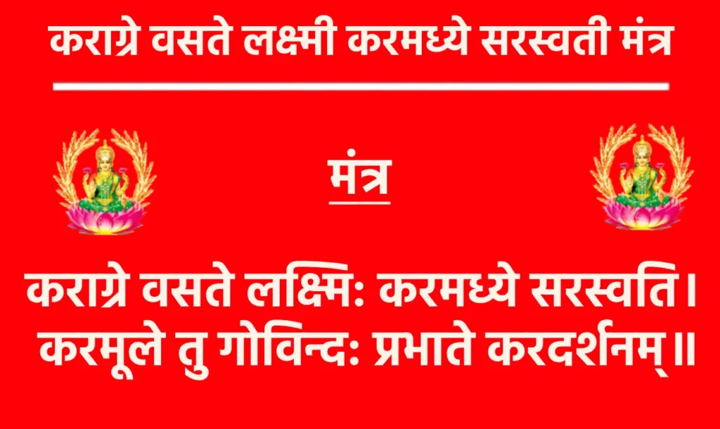 Karagre Vasate Lakshmi Karamadhye Saraswati Mantra

कराग्रे वसते लक्ष्मि: करमध्ये सरस्वति। 
करमूले तु गोविन्द: प्रभाते करदर्शनम्॥

अर्थ- हाथ के अग्र भाग में देवी लक्ष्मी का वास होता है, हाथ के मध्य भाग में सरस्वती माँ का निवास है, हाथ के निचले भाग में श्री भगवान गोविंद का स्थान है। इसलिए, प्रत्येक सुबह हमें अपने हाथों को देखना चाहिए और इन दिव्य शक्तियों के आशीर्वाद का अनुभव करना चाहिए।