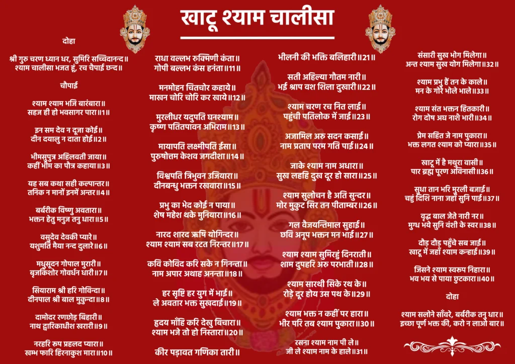 Khatu Shyam Chalisa

दोहा 

श्री गुरु चरण ध्यान धर। 
सुमिरि सच्चिदानन्द॥
श्याम चालीसा भजत हूं। 
रच चैपाई छन्द॥

चौपाई

श्याम श्याम भजि बारंबारा॥
सहज ही हो भवसागर पारा॥1॥

इन सम देव न दूजा कोई॥  
दीन दयालु न दाता होई॥2॥

भीमसुपुत्र अहिलवती जाया॥
कहीं भीम का पौत्र कहाया॥3॥

यह सब कथा सही कल्पान्तर॥
तनिक न मानों इनमें अन्तर॥4॥

बर्बरीक विष्णु अवतारा॥ 
भक्तन हेतु मनुज तनु धारा॥5॥

वसुदेव देवकी प्यारे॥
यशुमति मैया नन्द दुलारे॥6॥

मधुसूदन गोपाल मुरारी॥
बृजकिशोर गोवर्धन धारी॥7॥

सियाराम श्री हरि गोविन्दा॥
दीनपाल श्री बाल मुकुन्दा॥8॥

दामोदर रणछोड़ बिहारी॥
नाथ द्वारिकाधीश खरारी॥9॥

नरहरि रूप प्रहलद प्यारा॥
खम्भ फारि हिरनाकुश मारा॥10॥

राधा वल्लभ रुक्मिणी कंता॥
गोपी बल्लभ कंस हनंता॥11॥

मनमोहन चितचोर कहाये॥
माखन चोरि चोरि कर खाये॥12॥

मुरलीधर यदुपति घनश्याम॥
कृष्ण पतितपावन अभिराम॥13॥

मायापति लक्ष्मीपति ईसा॥
पुरुषोत्तम केशव जगदीशा॥14॥

विश्वपति त्रिभुवन उजियारा॥ 
दीनबन्धु भक्तन रखवारा॥15॥

प्रभु का भेद कोई न पाया॥
शेष महेश थके मुनियारा॥16॥

नारद शारद ऋषि योगिन्दर॥
श्याम श्याम सब रटत निरन्तर॥17॥

कवि कोविद करि सके न गिनन्ता॥
नाम अपार अथाह अनन्ता॥18॥

हर सृष्टि हर युग में भाई॥
ले अवतार भक्त सुखदाई॥19॥

हृदय माँहि करि देखु विचारा॥
श्याम भजे तो हो निस्तारा॥20॥

कीर पड़ावत गणिका तारी॥
 भीलनी की भक्ति बलिहारी॥21॥

सती अहिल्या गौतम नारी॥
भई श्राप वश शिला दुखारी॥22॥

श्याम चरण रच नित लाई॥
पहुंची पतिलोक में जाई॥23॥

अजामिल अरु सदन कसाई॥ 
नाम प्रताप परम गति पाई॥24॥

जाके श्याम नाम अधारा॥
सुख लहहि दुख दूर हो सारा॥25॥

श्याम सुलोचन है अति सुन्दर॥ 
मोर मुकुट सिर तन पीताम्बर॥26॥

गल वैजयन्तिमाल सुहाई॥
छवि अनूप भक्तन मन भाई॥27॥

श्याम श्याम सुमिरहुं दिनराती॥
शाम दुपहरि अरु परभाती॥28॥

श्याम सारथी सिके रथ के॥
रोड़े दूर होय उस पथ के॥29॥

श्याम भक्त न कहीं पर हारा॥ 
भीर परि तब श्याम पुकारा॥30॥

रसना श्याम नाम पी ले॥
जी ले श्याम नाम के हाले॥31॥

संसारी सुख भोग मिलेगा॥
अन्त श्याम सुख योग मिलेगा॥32॥

श्याम प्रभु हैं तन के काले॥
मन के गोरे भोले भाले॥33॥

श्याम संत भक्तन हितकारी॥
 रोग दोष अघ नाशै भारी॥34॥

प्रेम सहित जे नाम पुकारा॥
भक्त लगत श्याम को प्यारा॥35॥

खाटू में है मथुरा वासी॥
पार ब्रह्म पूरण अविनासी॥36॥

सुधा तान भरि मुरली बजाई॥
चहुं दिशि नाना जहाँ सुनि पाई॥37॥

वृद्ध बाल जेते नारी नर॥
मुग्ध भये सुनि वंशी के स्वर॥38॥

दौड़ दौड़ पहुँचे सब जाई॥
खाटू में जहाँ श्याम कन्हाई॥39॥

जिसने श्याम स्वरूप निहारा॥
भव भय से पाया छुटकारा॥40॥

दोहा 

श्याम सलोने साँवरे, बर्बरीक तनु धार॥
इच्छा पूर्ण भक्त की, करो न लाओ बार॥