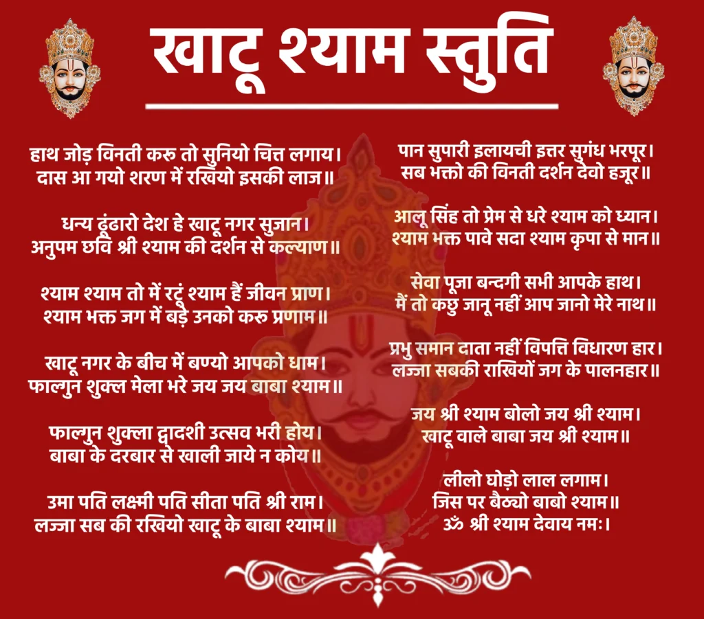 Khatu Shyam Stuti

हाथ जोड़ विनती करू तो सुनियो चित्त लगाय।
दास आ गयो शरण में रखियो इसकी लाज॥

धन्य ढूंढारो देश हे खाटू नगर सुजान।
अनुपम छवि श्री श्याम की दर्शन से कल्याण॥

श्याम श्याम तो में रटूं श्याम हैं जीवन प्राण।
श्याम भक्त जग में बड़े उनको करू प्रणाम॥

खाटू नगर के बीच में बण्यो आपको धाम।
फाल्गुन शुक्ल मेला भरे जय जय बाबा श्याम॥

फाल्गुन शुक्ला द्वादशी उत्सव भरी होय।
बाबा के दरबार से खाली जाये न कोय॥

उमा पति लक्ष्मी पति सीता पति श्री राम।
लज्जा सब की रखियो खाटू के बाबा श्याम॥

पान सुपारी इलायची इत्तर सुगंध भरपूर।
सब भक्तो की विनती दर्शन देवो हजूर॥

आलू सिंह तो प्रेम से धरे श्याम को ध्यान।
श्याम भक्त पावे सदा श्याम कृपा से मान॥

सेवा पूजा बन्दगी सभी आपके हाथ।
मैं तो कछु जानू नहीं आप जानो मेरे नाथ॥

प्रभु समान दाता नहीं विपत्ति विधारण हार। 
लज्जा सबकी राखियों जग के पालनहार॥

जय श्री श्याम बोलो जय श्री श्याम। 
खाटू वाले बाबा जय श्री श्याम॥

लीलो घोड़ो लाल लगाम। 
जिस पर बैठ्यो बाबो श्याम॥

ॐ श्री श्याम देवाय नमः।
