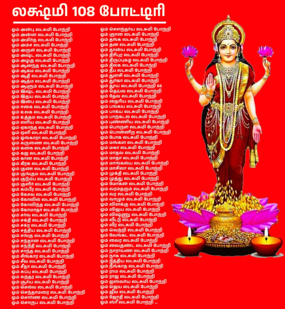 Lakshmi 108 potriஇந்த போட்டிரி சிறப்பாக அந்த பக்தர்களுக்காக உள்ளது, அவர்கள் தேவி லக்ஷ்மியிடம் பணம், வளம் மற்றும் சாந்தி கிட்டப்பெற பிரார்த்தனை செய்கிறார்கள். Lakshmi 108 Potri In Tamil இந்தவாறு உள்ளது -ஓம் அன்பு லட்சுமி போற்றிஓம் அன்ன லட்சுமி போற்றிஓம் அமிர்த லட்சுமி போற்றிஓம் அம்ச லட்சுமி போற்றிஓம் அருள் லட்சுமி போற்றிஓம் அஷ்ட லட்சுமி போற்றிஓம் அழகு லட்சுமி போற்றிஓம் ஆனந்த லட்சுமி போற்றிஓம் ஆகம லட்சுமி போற்றிஓம் ஆதி லட்சுமி போற்றிஓம் ஆத்ம லட்சுமி போற்றிஓம் ஆளும் லட்சுமி போற்றிஓம் இஷ்ட லட்சுமி போற்றிஓம் இதய லட்சுமி போற்றிஓம் இன்ப லட்சுமி போற்றிஓம் ஈகை லட்சுமி போற்றிஓம் உலக லட்சுமி போற்றிஓம் உத்தம லட்சுமி போற்றிஓம் எளிய லட்சுமி போற்றிஓம் ஏகாந்த லட்சுமி போற்றிஓம் ஒளி லட்சுமி போற்றிஓம் ஓங்காரா லட்சுமி போற்றிஓம் கருணை லட்சுமி போற்றிஓம் கனக லட்சுமி போற்றிஓம் கஜ லட்சுமி போற்றிஓம் கான லட்சுமி போற்றிஓம் கிரக லட்சுமி போற்றிஓம் குண லட்சுமி போற்றிஓம் குங்கும லட்சுமி போற்றிஓம் குடும்ப லட்சுமி போற்றிஓம் குளிர் லட்சுமி போற்றிஓம் கம்பீர லட்சுமி போற்றிஓம் கேசவ லட்சுமி போற்றிஓம் கோவில் லட்சுமி போற்றிஓம் கோவிந்த லட்சுமி போற்றிஓம் கோமாதா லட்சுமி போற்றிஓம் சர்வ லட்சுமி போற்றிஓம் சக்தி லட்சுமி போற்றிஓம் சக்ர லட்சுமி போற்றிஓம் சத்திய லட்சுமி போற்றிஓம் சங்கு லட்சுமி போற்றிஓம் சந்தான லட்சுமி போற்றிஓம் சந்நிதி லட்சுமி போற்றிஓம் சாந்த லட்சுமி போற்றிஓம் சிங்கார லட்சுமி போற்றிஓம் சீவ லட்சுமி போற்றிஓம் சீதா லட்சுமி போற்றிஓம் சுப்பு லட்சுமி போற்றிஓம் சுந்தர லட்சுமி போற்றிஓம் சூர்ய லட்சுமி போற்றிஓம் செல்வ லட்சுமி போற்றிஓம் செந்தாமரை லட்சுமி போற்றிஓம் சொர்ண லட்சுமி போற்றிஓம் சொருப லட்சுமி போற்றிஓம் சௌந்தர்ய லட்சுமி போற்றிஓம் ஞான லட்சுமி போற்றிஓம் தங்க லட்சுமி போற்றிஓம் தன லட்சுமி போற்றிஓம் தான்ய லட்சுமி போற்றிஓம் திரிபுர லட்சுமி போற்றிஓம் திருப்புகழ் லட்சுமி போற்றிஓம் திலக லட்சுமி போற்றிஓம் தீப லட்சுமி போற்றிஓம் துளசி லட்சுமி போற்றிஓம் துர்கா லட்சுமி போற்றிஓம் தூய லட்சுமி போற்றி 66ஓம் தெய்வ லட்சுமி போற்றிஓம் தேவ லட்சுமி போற்றிஓம் தைரிய லட்சுமி போற்றிஓம் பங்கய லட்சுமி போற்றிஓம் பாக்ய லட்சுமி போற்றிஓம் பாற்கடல் லட்சுமி போற்றிஓம் புண்ணிய லட்சுமி போற்றிஓம் பொருள் லட்சுமி போற்றிஓம் பொன்னிற லட்சுமி போற்றிஓம் போக லட்சுமி போற்றிஓம் மங்கள லட்சுமி போற்றிஓம் மகா லட்சுமி போற்றிஓம் மாதவ லட்சுமி போற்றிஓம் மாதா லட்சுமி போற்றிஓம் மாங்கல்ய லட்சுமி போற்றிஓம் மாசிலா லட்சுமி போற்றிஓம் முக்தி லட்சுமி போற்றிஓம் முத்து லட்சுமி போற்றிஓம் மோகன லட்சுமி போற்றிஓம் வரம்தரும் லட்சுமி போற்றிஓம் வர லட்சுமி போற்றிஓம் வாழும் லட்சுமி போற்றிஓம் விளக்கு லட்சுமி போற்றிஓம் விஜய லட்சுமி போற்றிஓம் விஷ்ணு லட்சுமி போற்றிஓம் வீட்டு லட்சுமி போற்றிஓம் வீர லட்சுமி போற்றிஓம் வெற்றி லட்சுமி போற்றிஓம் வேங்கட லட்சுமி போற்றிஓம் வைர லட்சுமி போற்றிஓம் வைகுண்ட லட்சுமி போற்றிஓம் நாராயண லட்சுமி போற்றிஓம் நாக லட்சுமி போற்றிஓம் நித்திய லட்சுமி போற்றிஓம் நீங்காத லட்சுமி போற்றிஓம் ராம லட்சுமி போற்றிஓம் ராஜ லட்சுமி போற்றிஓம் ஐஸ்வர்ய லட்சுமி போற்றிஓம் ஜெய லட்சுமி போற்றிஓம் ஜீவ லட்சுமி போற்றிஓம் ஜோதி லட்சுமி போற்றிஓம் ஸ்ரீ லட்சுமி போற்றி …