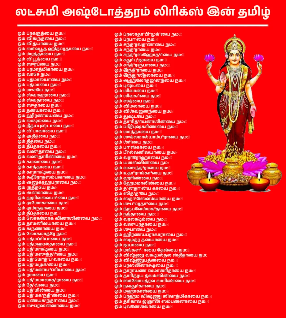 லட்சுமி அஷ்டோத்தரம் லிரிக்ஸ் இன் தமிழ்: மாதாவின் 108 திவ்ய நாம ஜாபம் 1 Lakshmi Ashtothram Lyrics In Tamilதாயாரான மகாலட்சுமியின் 108 நாமங்கள், Lakshmi Ashtothram Shatanamavali என அழைக்கப்படுவது, கீழ்வருமாறு-ஓம் ப்ரக்ருத்யை நம:॥ஓம் விக்ருத்யை நம:॥ஓம் வித்யாயை நம:॥ஓம் ஸர்வபூத ஹிதப்ரதாயை நம:॥ஓம் ஶ்ரத்தாயை நம:॥ஓம் விபூத்யை நம:॥ஓம் ஸுரப்யை நம:॥ஓம் பரமாத்மிகாயை நம:॥ஓம் வாசே நம:॥ஓம் பத்மாலயாயை நம:॥ஓம் பத்மாயை நம:॥ஓம் ஶுசயே நம:॥ஓம் ஸ்வாஹாயை நம:॥ஓம் ஸ்வதாயை நம:॥ஓம் ஸுதாயை நம:॥ஓம் தன்யாயை நம:॥ஓம் ஹிரண்மய்யை நம:॥ஓம் லக்ஷ்ம்யை நம:॥ஓம் நித்யபுஷ்டாயை நம:॥ஓம் விபாவர்யை நம:॥ஓம் அதித்யை நம:॥ஓம் தித்யை நம:॥ஓம் தீப்தாயை நம:॥ஓம் வஸுதாயை நம:॥ஓம் வஸுதாரிண்யை நம:॥ஓம் கமலாயை நம:॥ஓம் காந்தாயை நம:॥ஓம் காமாக்ஷ்யை நம:॥ஓம் க்ஷீரோதஸம்பவாயை நம:॥ஓம் அனுக்ரஹபராயை நம:॥ஓம் ருத்தயே நம:॥ஓம் அனகாயை நம:॥ஓம் ஹரிவல்லபா⁴யை நம:॥ஓம் அஶோகாயை நம:॥ஓம் அம்ருதாயை நம:॥ஓம் தீப்தாயை நம:॥ஓம் லோகஶோக வினாஶின்யை நம:॥ஓம் தர்மனிலயாயை நம:॥ஓம் கருணாயை நம:॥ஓம் லோகமாத்ரே நம:॥ஓம் பத்மப்ரியாயை நம:॥ஓம் பத்மஹஸ்தாயை நம:॥ஓம் பத்³மாக்ஷ்யை நம:॥ஓம் பத்³மஸுந்த³ர்யை நம:॥ஓம் பத்³மோத்³ப⁴வாயை நம:॥ஓம் பத்³மமுக்²யை நம:॥ஓம் பத்³மனாப⁴ப்ரியாயை நம:॥ஓம் ரமாயை நம:॥ஓம் பத்³மமாலாத⁴ராயை நம:॥ஓம் தே³வ்யை நம:॥ஓம் பத்³மின்யை நம:॥ஓம் பத்³மக³ந்தி⁴ன்யை நம:॥ஓம் புண்யக³ந்தா⁴யை நம:॥ஓம் ஸுப்ரஸன்னாயை நம:॥ஓம் ப்ரஸாதா³பி⁴முக்²யை நம:॥ஓம் ப்ரபா⁴யை நம:॥ஓம் சந்த்³ரவத³னாயை நம:॥ஓம் சந்த்³ராயை நம:॥ஓம் சந்த்³ரஸஹோத³ர்யை நம:॥ஓம் சதுர்பு⁴ஜாயை நம:॥ஓம் சந்த்³ரரூபாயை நம:॥ஓம் இந்தி³ராயை நம:॥ஓம் இந்து³ஶீதலாயை நம:॥ஓம் ஆஹ்லோதஜ³னந்யை நம:॥ஓம் புஷ்ட்யை நம:॥ஓம் ஶிவாயை நம:॥ஓம் ஶிவகர்யை நம:॥ஓம் ஸத்யை நம:॥ஓம் விமலாயை நம:॥ஓம் விஶ்வஜனந்யை நம:॥ஓம் துஷ்டயே நம:॥ஓம் தா³ரித்³ர்யனாஶின்யை நம:॥ஓம் ப்ரீதிபுஷ்கரிண்யை நம:॥ஓம் ஶாந்தாயை நம:॥ஓம் ஶுக்லமால்யாம்ப³ராயை நம:॥ஓம் ஶ்ரியை நம:॥ஓம் பா⁴ஸ்கர்யை நம:॥ஓம் பி³ல்வனிலயாயை நம:॥ஓம் வராரோஹாயை நம:॥ஓம் யஶஸ்வின்யை நம:ஓம் வஸுந்த⁴ராயை நம:॥ஓம் உதா³ராங்கா³யை நம:॥ஓம் ஹரிண்யை நம:॥ஓம் ஹேமமாலின்யை நம:॥ஓம் த⁴னதா⁴ன்ய கர்யை நம:॥ஓம் ஸித்³த⁴யே நம:॥ஓம் ஸதா³ஸௌம்யாயை நம:॥ஓம் ஶுப⁴ப்ரதா³யை நம:॥ஓம் ந்ருபவேஶ்மக³தாயை நம:॥ஓம் நந்தாயை நம: ॥ஓம் வரலக்ஷ்ம்யை நம:॥ஓம் வஸுப்ரதாயை நம:॥ஓம் ஶுபாயை நம:॥ஓம் ஹிரண்யப்ராகாராயை நம:॥ஓம் ஸமுத்ர தனயாயை நம:॥ஓம் ஜயாயை நம:॥ஓம் மங்கள³ாயை தேவ்யை நம:॥ஓம் விஷ்ணு வக்ஷ:ஸ்தல ஸ்திதாயை நம:ஓம் விஷ்ணுபத்ன்யை நம:॥ஓம் ப்ரஸன்னாக்ஷ்யை நம: ॥ஓம் நாராயண ஸமாஶ்ரிதாயை நம:॥ஓம் தாரித்ரய த்வம்ஸின்யை நம:॥ஓம் ஸர்வோபத்ரவ வாரிண்யை நம:॥ஓம் நவதுர்காயை நம:॥ஓம் மஹாகாள்யை நம:॥ஓம் ப்ரஹ்ம விஷ்ணு ஶிவாத்மிகாயை நம:॥ஓம் த்ரிகால ஜ்ஞான ஸம்பன்னாயை நம:॥ஓம் புவனேஶ்வர்யை நம:॥