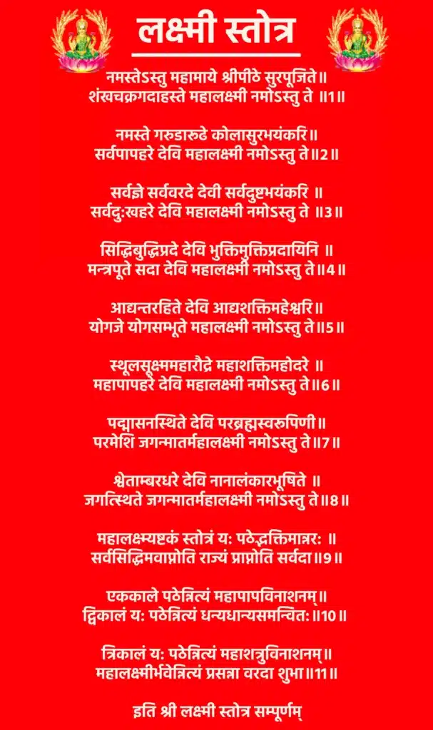 Lakshmi Stotraनमस्तेऽस्तु महामाये श्रीपीठे सुरपूजिते॥
शंखचक्रगदाहस्ते महालक्ष्मी नमोऽस्तु ते ॥1॥नमस्ते गरुडारूढे कोलासुरभयंकरि॥
सर्वपापहरे देवि महालक्ष्मी नमोऽस्तु ते॥2॥सर्वज्ञे सर्ववरदे देवी सर्वदुष्टभयंकरि ॥
सर्वदु:खहरे देवि महालक्ष्मी नमोऽस्तु ते ॥3॥सिद्धिबुद्धिप्रदे देवि भुक्तिमुक्तिप्रदायिनि ॥
मन्त्रपूते सदा देवि महालक्ष्मी नमोऽस्तु ते॥4॥आद्यन्तरहिते देवि आद्यशक्तिमहेश्वरि॥
योगजे योगसम्भूते महालक्ष्मी नमोऽस्तु ते॥5॥स्थूलसूक्ष्ममहारौद्रे महाशक्तिमहोदरे ॥
महापापहरे देवि महालक्ष्मी नमोऽस्तु ते॥6॥पद्मासनस्थिते देवि परब्रह्मस्वरूपिणी॥
परमेशि जगन्मातर्महालक्ष्मी नमोऽस्तु ते॥7॥श्वेताम्बरधरे देवि नानालंकारभूषिते ॥
जगत्स्थिते जगन्मातर्महालक्ष्मी नमोऽस्तु ते॥8॥महालक्ष्म्यष्टकं स्तोत्रं य: पठेद्भक्तिमान्नर: ॥
सर्वसिद्धिमवाप्नोति राज्यं प्राप्नोति सर्वदा॥9॥एककाले पठेन्नित्यं महापापविनाशनम्॥
द्विकालं य: पठेन्नित्यं धन्यधान्यसमन्वित:॥10॥त्रिकालं य: पठेन्नित्यं महाशत्रुविनाशनम्॥
महालक्ष्मीर्भवेन्नित्यं प्रसन्ना वरदा शुभा॥11॥इति श्री लक्ष्मी स्तोत्र सम्पूर्णम्