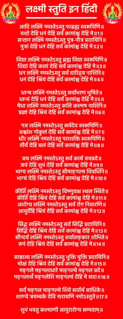 Lakshmi Stuti In Hindiआदि लक्ष्मि नमस्तेऽस्तु परब्रह्म स्वरूपिणि॥
यशो देहि धनं देहि सर्व कामांश्च देहि मे॥1॥सन्तान लक्ष्मि नमस्तेऽस्तु पुत्र-पौत्र प्रदायिनि॥
पुत्रां देहि धनं देहि सर्व कामांश्च देहि मे॥2॥विद्या लक्ष्मि नमस्तेऽस्तु ब्रह्म विद्या स्वरूपिणि॥
विद्यां देहि कलां देहि सर्व कामांश्च देहि मे॥3॥धन लक्ष्मि नमस्तेऽस्तु सर्व दारिद्र्य नाशिनि॥
धनं देहि श्रियं देहि सर्व कामांश्च देहि मे॥4॥धान्य लक्ष्मि नमस्तेऽस्तु सर्वाभरण भूषिते॥
धान्यं देहि धनं देहि सर्व कामांश्च देहि मे॥5॥मेधा लक्ष्मि नमस्तेऽस्तु कलि कल्मष नाशिनि॥
प्रज्ञां देहि श्रियं देहि सर्व कामांश्च देहि मे॥6॥गज लक्ष्मि नमस्तेऽस्तु सर्वदेव स्वरूपिणि॥
अश्वांश गोकुलं देहि सर्व कामांश्च देहि मे॥7॥धीर लक्ष्मि नमस्तेऽस्तु पराशक्ति स्वरूपिणि॥
वीर्यं देहि बलं देहि सर्व कामांश्च देहि मे॥8॥जय लक्ष्मि नमस्तेऽस्तु सर्व कार्य जयप्रदे॥
जयं देहि शुभं देहि सर्व कामांश्च देहि मे॥9॥भाग्य लक्ष्मि नमस्तेऽस्तु सौमाङ्गल्य विवर्धिनि॥
भाग्यं देहि श्रियं देहि सर्व कामांश्च देहि मे॥10॥कीर्ति लक्ष्मि नमस्तेऽस्तु विष्णुवक्ष स्थल स्थिते॥
कीर्तिं देहि श्रियं देहि सर्व कामांश्च देहि मे॥11॥आरोग्य लक्ष्मि नमस्तेऽस्तु सर्व रोग निवारणि॥
आयुर्देहि श्रियं देहि सर्व कामांश्च देहि मे॥12॥सिद्ध लक्ष्मि नमस्तेऽस्तु सर्व सिद्धि प्रदायिनि॥
सिद्धिं देहि श्रियं देहि सर्व कामांश्च देहि मे॥13॥सौन्दर्य लक्ष्मि नमस्तेऽस्तु सर्वालङ्कार शोभिते॥
रूपं देहि श्रियं देहि सर्व कामांश्च देहि मे॥14॥साम्राज्य लक्ष्मि नमस्तेऽस्तु भुक्ति मुक्ति प्रदायिनि॥
मोक्षं देहि श्रियं देहि सर्व कामांश्च देहि मे॥15॥मङ्गले मङ्गलाधारे माङ्गल्ये मङ्गल प्रदे॥
मङ्गलार्थं मङ्गलेशि माङ्गल्यं देहि मे सदा॥16॥सर्व मङ्गल माङ्गल्ये शिवे सर्वार्थ साधिके॥
शरण्ये त्रयम्बके देवि नारायणि नमोऽस्तुते॥17॥शुभं भवतु कल्याणी आयुरारोग्य सम्पदाम्॥