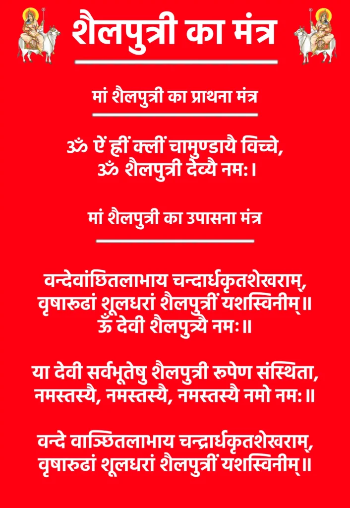 शैलपुत्री का मंत्र : माता शैलपुत्री की कृपा पाने का दिव्य माध्यम 1 Shailputri Mata Ka Mantraमां शैलपुत्री का प्राथना मंत्रॐ ऐं ह्रीं क्लीं चामुण्डायै विच्चे,
ॐ शैलपुत्री देव्यै नम:।मां शैलपुत्री का उपासना मंत्रवन्देवांछितलाभाय चन्दार्धकृतशेखराम्,
वृषारूढां शूलधरां शैलपुत्रीं यशस्विनीम्॥ऊँ देवी शैलपुत्र्यै नमः॥या देवी सर्वभूतेषु शैलपुत्री रूपेण संस्थिता,
नमस्तस्यै, नमस्तस्यै, नमस्तस्यै नमो नम:॥वन्दे वाञ्छितलाभाय चन्द्रार्धकृतशेखराम्,
वृषारुढां शूलधरां शैलपुत्रीं यशस्विनीम्॥