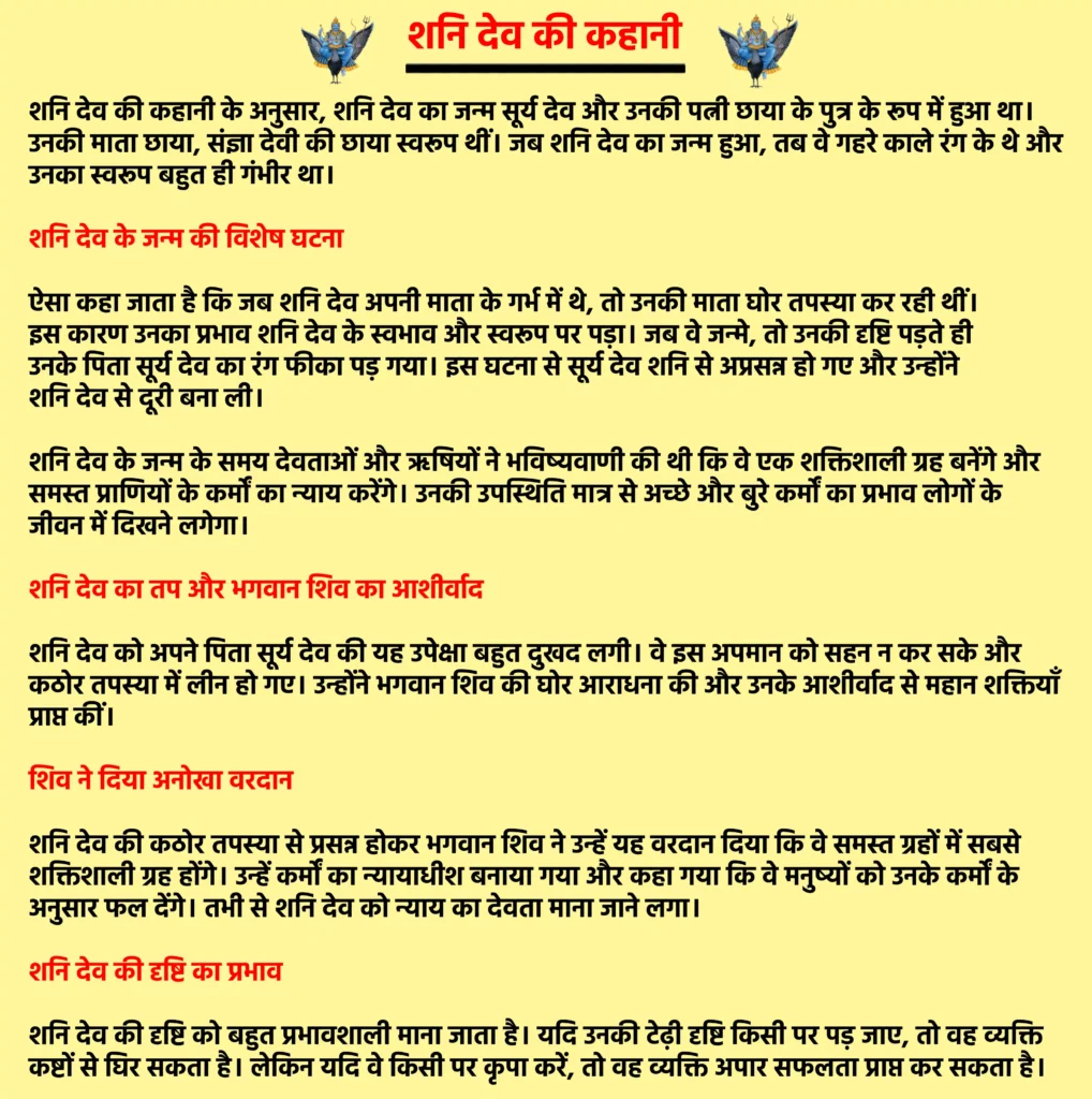 Shani Dev Ki Kahani 

शनि देव की कहानी  के अनुसार, शनि देव का जन्म सूर्य देव और उनकी पत्नी छाया के पुत्र के रूप में हुआ था। उनकी माता छाया, संज्ञा देवी की छाया स्वरूप थीं। जब शनि देव का जन्म हुआ, तब वे गहरे काले रंग के थे और उनका स्वरूप बहुत ही गंभीर था।

शनि देव के जन्म की विशेष घटना

ऐसा कहा जाता है कि जब शनि देव अपनी माता के गर्भ में थे, तो उनकी माता घोर तपस्या कर रही थीं। इस कारण उनका प्रभाव शनि देव के स्वभाव और स्वरूप पर पड़ा। जब वे जन्मे, तो उनकी दृष्टि पड़ते ही उनके पिता सूर्य देव का रंग फीका पड़ गया। इस घटना से सूर्य देव शनि से अप्रसन्न हो गए और उन्होंने शनि देव से दूरी बना ली।

शनि देव के जन्म के समय देवताओं और ऋषियों ने भविष्यवाणी की थी कि वे एक शक्तिशाली ग्रह बनेंगे और समस्त प्राणियों के कर्मों का न्याय करेंगे। उनकी उपस्थिति मात्र से अच्छे और बुरे कर्मों का प्रभाव लोगों के जीवन में दिखने लगेगा।

शनि देव का तप और भगवान शिव का आशीर्वाद

शनि देव को अपने पिता सूर्य देव की यह उपेक्षा बहुत दुखद लगी। वे इस अपमान को सहन न कर सके और कठोर तपस्या में लीन हो गए। उन्होंने भगवान शिव की घोर आराधना की और उनके आशीर्वाद से महान शक्तियाँ प्राप्त कीं।

शिव ने दिया अनोखा वरदान

शनि देव की कठोर तपस्या से प्रसन्न होकर भगवान शिव ने उन्हें यह वरदान दिया कि वे समस्त ग्रहों में सबसे शक्तिशाली ग्रह होंगे। उन्हें कर्मों का न्यायाधीश बनाया गया और कहा गया कि वे मनुष्यों को उनके कर्मों के अनुसार फल देंगे। तभी से शनि देव को न्याय का देवता माना जाने लगा।

शनि देव की दृष्टि का प्रभाव

शनि देव की दृष्टि को बहुत प्रभावशाली माना जाता है। यदि उनकी टेढ़ी दृष्टि किसी पर पड़ जाए, तो वह व्यक्ति कष्टों से घिर सकता है। लेकिन यदि वे किसी पर कृपा करें, तो वह व्यक्ति अपार सफलता प्राप्त कर सकता है।