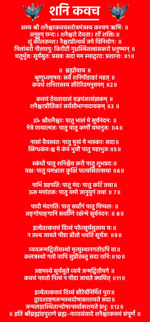 Shani Kavach

अस्य श्री शनैश्चरकवचस्तोत्रमंत्रस्य कश्यप ऋषिः ॥
अनुष्टुप् छन्दः। शनैश्चरो देवता। शीं शक्तिः॥
शूं कीलकम्श। नैश्चरप्रीत्यर्थं जपे विनियोगः ॥
निलांबरो नीलवपुः किरीटी गृध्रस्थितस्त्रासकरो धनुष्मान् ॥
चतुर्भुजः सूर्यसुतः प्रसन्नः सदा मम स्याद्वरदः प्रशान्तः ॥१॥

॥  ब्रह्मोवाच ॥

श्रुणूध्वमृषयः सर्वे शनिपीडाहरं महत् ॥
कवचं शनिराजस्य सौरेरिदमनुत्तमम् ॥२॥

कवचं देवतावासं वज्रपंजरसंज्ञकम् ॥
शनैश्चरप्रीतिकरं सर्वसौभाग्यदायकम् ॥३ ॥

ॐ श्रीशनैश्चरः पातु भालं मे सूर्यनंदनः ॥
नेत्रे छायात्मजः पातु पातु कर्णौ यमानुजः ॥४॥

नासां वैवस्वतः पातु मुखं मे भास्करः सदा॥
स्निग्धकंठःश्च मे कंठं भुजौ पातु महाभुजः॥५॥

स्कंधौ पातु शनिश्चैव करौ पातु शुभप्रदः॥
वक्षः पातु यमभ्राता कुक्षिं पात्वसितत्सथा ॥६॥

नाभिं ग्रहपतिः पातु मंदः पातु कटिं तथा॥
ऊरू ममांतकः पातु यमो जानुयुगं तथा ॥ ७॥

पादौ मंदगतिः पातु सर्वांगं पातु पिप्पलः ॥
अङ्गोपाङ्गानि सर्वाणि रक्षेन्मे सूर्यनंदनः ॥ ८॥

इत्येतत्कवचं दिव्यं पठेत्सूर्यसुतस्य यः॥
न तस्य जायते पीडा प्रीतो भवति सूर्यजः ॥९॥

व्ययजन्मद्वितीयस्थो मृत्युस्थानगतोSपि वा॥
कलत्रस्थो गतो वापि सुप्रीतस्तु सदा शनिः॥१०॥

अष्टमस्थे सूर्यसुते व्यये जन्मद्वितीयगे ॥
कवचं पठतो नित्यं न पीडा जायते क्वचित् ॥११॥

इत्येतत्कवचं दिव्यं सौरेर्यनिर्मितं पुरा॥
द्वादशाष्टमजन्मस्थदोषान्नाशायते सदा॥
जन्मलग्नास्थितान्दोषान्सर्वान्नाशयते प्रभुः ॥१२॥

॥ इति श्रीब्रह्मांडपुराणे ब्रह्म–नारदसंवादे शनैश्चरकवचं संपूर्णं ॥