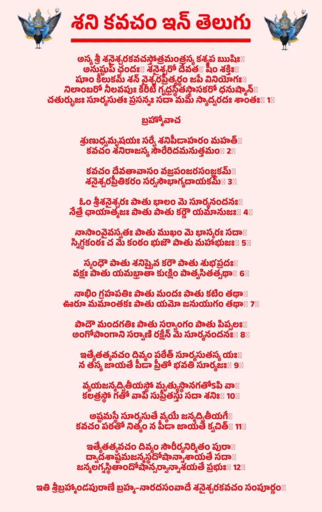 Shani Kavacham In Telugu

అస్య శ్రీ శనైశ్చరకవచస్తోత్రమంత్రస్య కశ్యప ఋషిః।
అనుష్టుప్ ఛందః। శనైశ్చరో దేవత। షీం శక్తిః॥
షూం కీలు‌క‌మ్‌ శన్‌ వైశ్చరప్రీత్యర్థం జపే వినియోగః॥
నిలాంబరో నీలవపుః కిరీటీ గృధ్రస్థితస్త్రాసకరో ధనుష్మాన్॥
చతుర్భుజః సూర్యసుతః ప్రసన్నః సదా మమ స్యాద్వరదః శాంతః॥ 1॥

బ్రహ్మోవాచ

శ్రుణుధ్వమృషయః సర్వే శనిపీడాహరం మహత్॥
కవచం శనిరాజస్య సౌరేరిదమనుత్తమం॥ 2॥

కవచం దేవతావాసం వజ్రపంజరసంజ్ఞకమ్॥
శనైశ్చరప్రీతికరం సర్వసౌభాగ్యదాయకమ్॥ 3॥

ఓం శ్రీశనైశ్చరః పాతు భాలం మె సూర్యనందనః॥
నేత్రే ఛాయాత్మజః పాతు పాతు కర్ణౌ యమానుజః॥ 4॥

నాసాంవైవస్వతః పాతు ముఖం మె భాస్కరః సదా॥
స్నిగ్ధకంఠః చ మె కంఠం భుజౌ పాతు మహాభుజః॥ 5॥

స్కంధౌ పాతు శనిష్చైవ కరౌ పాతు శుభప్రదః॥
వక్షః పాతు యమభ్రాతా కుఁక్షిం పాత్వసితత్సథా॥ 6॥

నాభిం గ్రహపతిః పాతు మందః పాతు కటిం తథా॥
ఊరూ మమాంతకః పాతు యమో జనుయుగం తథా॥ 7॥

పాదౌ మందగతిః పాతు సర్వాంగం పాతు పిప్పలః॥
అంగోపాంగాని సర్వాణి రక్షేన్ మె సూర్యనందనః॥ 8॥

ఇత్యేతత్కవచం దివ్యం పఠేత్ సూర్యసుతస్య యః॥
న తస్య జాయతే పీడా ప్రీతో భవతి సూర్యజః॥ 9॥

వ్యయజన్మద్వితీయస్థో మృత్యుస్థానగతోSపి వా॥
కలత్రస్థో గతో వాపి సుప్రీతస్తు సదా శనిః॥ 10॥

అష్టమస్థే సూర్యసుతే వ్యయే జన్మద్వితీయగే॥
కవచం పఠతో నిత్యం న పీడా జాయతే క్వచిత్॥ 11॥

ఇత్యేతత్కవచం దివ్యం సౌరీర్యనిర్మితం పురా॥
ద్వాదశాష్టమజన్మస్థదోషాన్నాశాయతే సదా॥
జన్మలగ్నస్థితాందోషాన్సర్వాన్నాశయతే ప్రభుః॥ 12॥

ఇతి శ్రీబ్రహ్మాండపురాణే బ్రహ్మ–నారదసంవాదే శనైశ్చరకవచం సంపూర్ణం॥