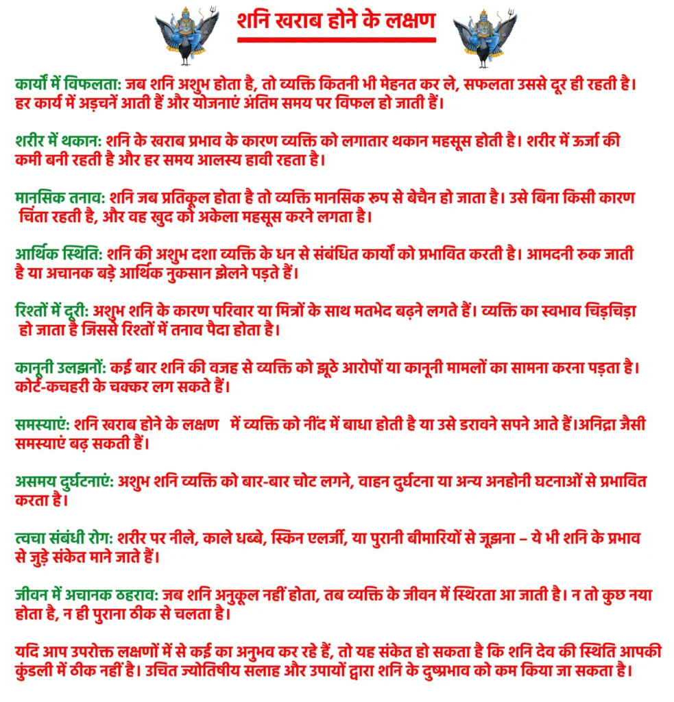 Shani Kharab Hone Ke Lakshan

शनि के ख़राब होने के निम्नलिखित लक्षण होते हैं, जिसके विषय में हमने विस्तार से निचे बताया है:

कार्यों में विफलता: जब शनि अशुभ होता है, तो व्यक्ति कितनी भी मेहनत कर ले, सफलता उससे दूर ही रहती है। हर कार्य में अड़चनें आती हैं और योजनाएं अंतिम समय पर विफल हो जाती हैं।

शरीर में थकान: शनि के खराब प्रभाव के कारण व्यक्ति को लगातार थकान महसूस होती है। शरीर में ऊर्जा की कमी बनी रहती है और हर समय आलस्य हावी रहता है।

मानसिक तनाव: शनि जब प्रतिकूल होता है तो व्यक्ति मानसिक रूप से बेचैन हो जाता है। उसे बिना किसी कारण चिंता रहती है, और वह खुद को अकेला महसूस करने लगता है।

आर्थिक स्थिति: शनि की अशुभ दशा व्यक्ति के धन से संबंधित कार्यों को प्रभावित करती है। आमदनी रुक जाती है या अचानक बड़े आर्थिक नुकसान झेलने पड़ते हैं।

रिश्तों में दूरी: अशुभ शनि के कारण परिवार या मित्रों के साथ मतभेद बढ़ने लगते हैं। व्यक्ति का स्वभाव चिड़चिड़ा हो जाता है जिससे रिश्तों में तनाव पैदा होता है।

कानूनी उलझनों: कई बार शनि की वजह से व्यक्ति को झूठे आरोपों या कानूनी मामलों का सामना करना पड़ता है। कोर्ट-कचहरी के चक्कर लग सकते हैं।

समस्याएं: शनि खराब होने के लक्षण   में व्यक्ति को नींद में बाधा होती है या उसे डरावने सपने आते हैं। अनिद्रा जैसी समस्याएं बढ़ सकती हैं।

असमय दुर्घटनाएं: अशुभ शनि व्यक्ति को बार-बार चोट लगने, वाहन दुर्घटना या अन्य अनहोनी घटनाओं से प्रभावित करता है।

त्वचा संबंधी रोग: शरीर पर नीले, काले धब्बे, स्किन एलर्जी, या पुरानी बीमारियों से जूझना – ये भी शनि के प्रभाव से जुड़े संकेत माने जाते हैं।

जीवन में अचानक ठहराव: जब शनि अनुकूल नहीं होता, तब व्यक्ति के जीवन में स्थिरता आ जाती है। न तो कुछ नया होता है, न ही पुराना ठीक से चलता है।

यदि आप उपरोक्त लक्षणों में से कई का अनुभव कर रहे हैं, तो यह संकेत हो सकता है कि शनि देव की स्थिति आपकी कुंडली में ठीक नहीं है। उचित ज्योतिषीय सलाह और उपायों द्वारा शनि के दुष्प्रभाव को कम किया जा सकता है।