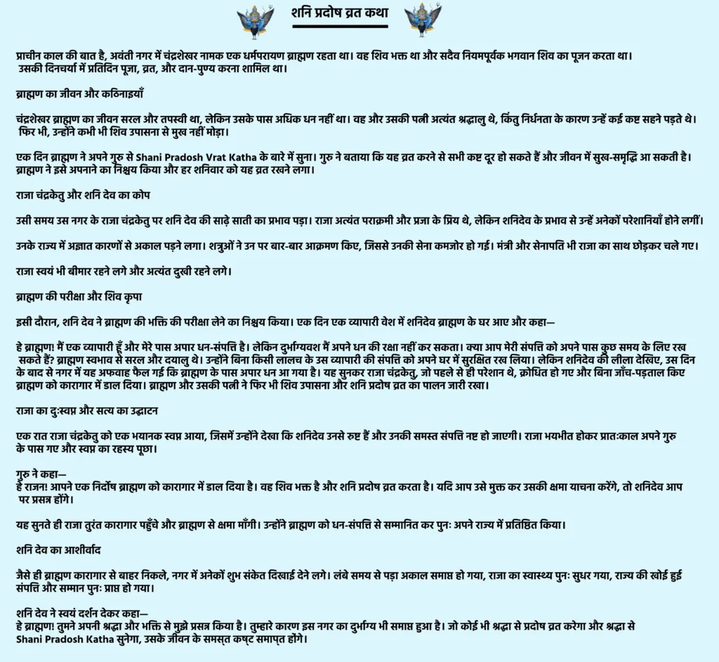 Shani Pradosh Vrat Katha

प्राचीन काल की बात है, अवंती नगर में चंद्रशेखर नामक एक धर्मपरायण ब्राह्मण रहता था। वह शिव भक्त था और सदैव नियमपूर्वक भगवान शिव का पूजन करता था। उसकी दिनचर्या में प्रतिदिन पूजा, व्रत, और दान-पुण्य करना शामिल था।

ब्राह्मण का जीवन और कठिनाइयाँ

चंद्रशेखर ब्राह्मण का जीवन सरल और तपस्वी था, लेकिन उसके पास अधिक धन नहीं था। वह और उसकी पत्नी अत्यंत श्रद्धालु थे, किंतु निर्धनता के कारण उन्हें कई कष्ट सहने पड़ते थे। फिर भी, उन्होंने कभी भी शिव उपासना से मुख नहीं मोड़ा।

एक दिन ब्राह्मण ने अपने गुरु से Shani Pradosh Vrat Katha के बारे में सुना। गुरु ने बताया कि यह व्रत करने से सभी कष्ट दूर हो सकते हैं और जीवन में सुख-समृद्धि आ सकती है। ब्राह्मण ने इसे अपनाने का निश्चय किया और हर शनिवार को यह व्रत रखने लगा।

राजा चंद्रकेतु और शनि देव का कोप

उसी समय उस नगर के राजा चंद्रकेतु पर शनि देव की साढ़े साती का प्रभाव पड़ा। राजा अत्यंत पराक्रमी और प्रजा के प्रिय थे, लेकिन शनिदेव के प्रभाव से उन्हें अनेकों परेशानियाँ होने लगीं।

उनके राज्य में अज्ञात कारणों से अकाल पड़ने लगा।

शत्रुओं ने उन पर बार-बार आक्रमण किए, जिससे उनकी सेना कमजोर हो गई।

मंत्री और सेनापति भी राजा का साथ छोड़कर चले गए।

राजा स्वयं भी बीमार रहने लगे और अत्यंत दुखी रहने लगे।

ब्राह्मण की परीक्षा और शिव कृपा

इसी दौरान, शनि देव ने ब्राह्मण की भक्ति की परीक्षा लेने का निश्चय किया। एक दिन एक व्यापारी वेश में शनिदेव ब्राह्मण के घर आए और कहा—

हे ब्राह्मण! मैं एक व्यापारी हूँ और मेरे पास अपार धन-संपत्ति है। लेकिन दुर्भाग्यवश मैं अपने धन की रक्षा नहीं कर सकता। क्या आप मेरी संपत्ति को अपने पास कुछ समय के लिए रख सकते हैं?

ब्राह्मण स्वभाव से सरल और दयालु थे। उन्होंने बिना किसी लालच के उस व्यापारी की संपत्ति को अपने घर में सुरक्षित रख लिया। लेकिन शनिदेव की लीला देखिए, उस दिन के बाद से नगर में यह अफवाह फैल गई कि ब्राह्मण के पास अपार धन आ गया है। यह सुनकर राजा चंद्रकेतु, जो पहले से ही परेशान थे, क्रोधित हो गए और बिना जाँच-पड़ताल किए ब्राह्मण को कारागार में डाल दिया। ब्राह्मण और उसकी पत्नी ने फिर भी शिव उपासना और शनि प्रदोष व्रत का पालन जारी रखा।

राजा का दुःस्वप्न और सत्य का उद्घाटन

एक रात राजा चंद्रकेतु को एक भयानक स्वप्न आया, जिसमें उन्होंने देखा कि शनिदेव उनसे रुष्ट हैं और उनकी समस्त संपत्ति नष्ट हो जाएगी। राजा भयभीत होकर प्रातःकाल अपने गुरु के पास गए और स्वप्न का रहस्य पूछा।

गुरु ने कहा—
हे राजन! आपने एक निर्दोष ब्राह्मण को कारागार में डाल दिया है। वह शिव भक्त है और शनि प्रदोष व्रत करता है। यदि आप उसे मुक्त कर उसकी क्षमा याचना करेंगे, तो शनिदेव आप पर प्रसन्न होंगे।

यह सुनते ही राजा तुरंत कारागार पहुँचे और ब्राह्मण से क्षमा माँगी। उन्होंने ब्राह्मण को धन-संपत्ति से सम्मानित कर पुनः अपने राज्य में प्रतिष्ठित किया।

शनि देव का आशीर्वाद

जैसे ही ब्राह्मण कारागार से बाहर निकले, नगर में अनेकों शुभ संकेत दिखाई देने लगे। लंबे समय से पड़ा अकाल समाप्त हो गया, राजा का स्वास्थ्य पुनः सुधर गया, राज्य की खोई हुई संपत्ति और सम्मान पुनः प्राप्त हो गया।

शनि देव ने स्वयं दर्शन देकर कहा—
हे ब्राह्मण! तुमने अपनी श्रद्धा और भक्ति से मुझे प्रसन्न किया है। तुम्हारे कारण इस नगर का दुर्भाग्य भी समाप्त हुआ है। जो कोई भी श्रद्धा से प्रदोष व्रत करेगा और श्रद्धा से Shani Pradosh Katha सुनेगा, उसके जीवन के समस्त कष्ट समाप्त होंगे।