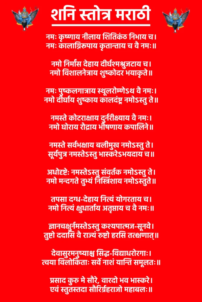 Shani Stotra Marathi

नमः कृष्णाय नीलाय शितिकंठ निभाय च।
नमः कालाग्निरूपाय कृतान्ताय च वै नमः॥

नमो निर्मांस देहाय दीर्घश्मश्रुजटाय च।
नमो विशालनेत्राय शुष्कोदर भयाकृते॥

नमः पुष्कलगात्राय स्थूलरोम्णेऽथ वै नमः।
नमो दीर्घाय शुष्काय कालदंष्ट्र नमोऽस्तु ते॥

नमस्ते कोटराक्षाय दुर्नरीक्ष्याय वै नमः।
नमो घोराय रौद्राय भीषणाय कपालिने॥

नमस्ते सर्वभक्षाय बलीमुख नमोऽस्तु ते।
सूर्यपुत्र नमस्तेऽस्तु भास्करेऽभयदाय च॥

अधोदृष्टे: नमस्तेऽस्तु संवर्तक नमोऽस्तु ते।
नमो मन्दगते तुभ्यं निस्त्रिंशाय नमोऽस्तुते॥

तपसा दग्ध-देहाय नित्यं योगरताय च।
नमो नित्यं क्षुधार्ताय अतृप्ताय च वै नमः॥

ज्ञानचक्षुर्नमस्तेऽस्तु कश्यपात्मज-सूनवे।
तुष्टो ददासि वै राज्यं रुष्टो हरसि तत्क्षणात्॥

देवासुरमनुष्याश्च सिद्ध-विद्याधरोरगाः।
त्वया विलोकिताः सर्वे नाशं यान्ति समूलतः॥

प्रसाद कुरु मे सौरे, वारदो भव भास्करे।
एवं स्तुतस्तदा सौरिर्ग्रहराजो महाबलः॥
