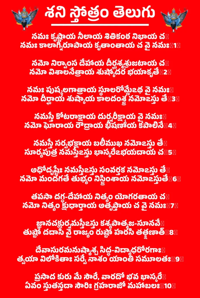 Shani Stotram Telugu

నమః కృష్ణాయ నీలాయ శితికంఠ నిభాయ చ॥
నమః కాలాగ్నిరూపాయ కృతాంతాయ చ వై నమః॥1॥

నమో నిర్వాంస దేహాయ దీర్ఘశ్మశ్రుజటాయ చ॥
నమో విశాలనేత్రాయ శుష్కోదర భయాకృతే॥2॥

నమః పుష్కలగాత్రాయ స్థూలరోమ్ణేఽథ వై నమః॥
నమో దీర్ఘాయ శుష్కాయ కాలదంశ్ట్ర నమోఽస్తు తే॥3॥

నమస్తే కోటరాక్షాయ దుర్నరీక్ష్యాయ వై నమః॥
నమో ఘోరాయ రౌద్రాయ భీషణాయ కపాలినే॥4॥

నమస్తే సర్వభక్షాయ బలీముఖ నమోఽస్తు తే॥
సూర్యపుత్ర నమస్తేఽస్తు భాస్కరేఽభయదాయ చ॥5॥

అధోదృష్టేః నమస్తేఽస్తు సంవర్తక నమోఽస్తు తే॥
నమో మందగతే తుభ్యం నిస్ట్రింశాయ నమోఽస్తుతే॥6॥

తపసా దగ్ధ-దేహాయ నిత్యం యోగరతాయ చ॥
నమో నిత్యం క్షుధార్తాయ అతృప్తాయ చ వై నమః॥7॥

జ్ఞానచక్షుర్నమస్తేఽస్తు కశ్యపాత్మజ-సూనవే॥
తుష్టో దదాసి వై రాజ్యం రుష్టో హరసి తత్క్షణాత్॥8॥

దేవాసురమనుష్యాశ్చ సిద్ధ-విద్యాధరోరగాః॥
త్వయా విలోకితాః సర్వే నాశం యాంతి సమూలతః॥9॥

ప్రసాద కురు మే సౌరే, వారదో భవ భాస్కరే॥
ఏవం స్తుతస్తదా సౌరిః గ్రహరాజో మహాబలః॥10॥