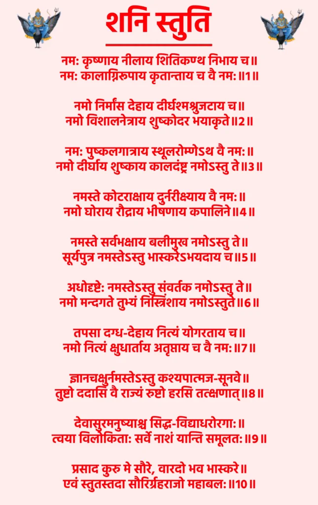 Shani Stuti

नम: कृष्णाय नीलाय शितिकण्ठ निभाय च॥
नम: कालाग्निरूपाय कृतान्ताय च वै नम:॥1॥

नमो निर्मांस देहाय दीर्घश्मश्रुजटाय च॥
नमो विशालनेत्राय शुष्कोदर भयाकृते॥2॥

नम: पुष्कलगात्राय स्थूलरोम्णेऽथ वै नम:॥
नमो दीर्घाय शुष्काय कालदंष्ट्र नमोऽस्तु ते॥3॥

नमस्ते कोटराक्षाय दुर्नरीक्ष्याय वै नम:॥
नमो घोराय रौद्राय भीषणाय कपालिने॥4॥

नमस्ते सर्वभक्षाय बलीमुख नमोऽस्तु ते॥
सूर्यपुत्र नमस्तेऽस्तु भास्करेऽभयदाय च॥5॥

अधोदृष्टे: नमस्तेऽस्तु संवर्तक नमोऽस्तु ते॥
नमो मन्दगते तुभ्यं निस्त्रिंशाय नमोऽस्तुते॥6॥

तपसा दग्ध-देहाय नित्यं योगरताय च॥
नमो नित्यं क्षुधार्ताय अतृप्ताय च वै नम:॥7॥

ज्ञानचक्षुर्नमस्तेऽस्तु कश्यपात्मज-सूनवे॥
तुष्टो ददासि वै राज्यं रुष्टो हरसि तत्क्षणात्॥8॥

देवासुरमनुष्याश्च सिद्ध-विद्याधरोरगा:॥
त्वया विलोकिता: सर्वे नाशं यान्ति समूलत:॥9॥

प्रसाद कुरु मे सौरे, वारदो भव भास्करे॥
एवं स्तुतस्तदा सौरिर्ग्रहराजो महाबल:॥10॥