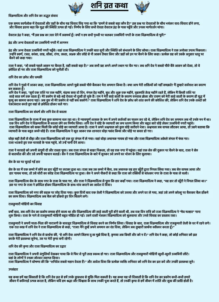 शनि व्रत कथा: शनिदेव की कृपा पाने वाली सच्ची पौराणिक कथा 1 Shani Vrat Katha
विक्रमादित्य और शनि देव का अद्भुत संवाद
एक समय स्वर्गलोक में देवताओं और ग्रहों के बीच यह विवाद छिड़ गया था कि "हममें से सबसे बड़ा कौन है?" इस प्रश्न पर देवताओं के बीच भयंकर वाद-विवाद होने लगा, और विवाद इतना बढ़ा कि युद्ध की स्थिति उत्पन्न हो गई। निर्णय के लिए सभी देवता देवराज इंद्र के पास पहुँचे और उनका मार्गदर्शन मांगा।
देवराज इंद्र ने कहा, "मैं इस प्रश्न का उत्तर देने में असमर्थ हूँ। क्यों न हम सभी पृथ्वी पर चलकर उज्जयिनी नगरी के राजा विक्रमादित्य से पूछें?"
इंद्र और अन्य देवताओं का उज्जयिनी नगरी में आगमन
इंद्र और अन्य देवता उज्जयिनी नगरी पहुँचे। वहां राजा विक्रमादित्य ने उनकी बात सुनी और स्थिति को संभालने के लिए सोचा। राजा विक्रमादित्य ने एक अनोखा उपाय निकाला। उन्होंने स्वर्ण, रजत, कांसा, ताम्र, सीसा, रांगा, जस्ता, अभ्रक और लोहे से नौ आसन तैयार किए और ग्रहों को इन पर बैठने के लिए कहा। प्रत्येक ग्रह को उसके अनुसार धातु पर बैठने को कहा गया।
राजा ने कहा, "जो सबसे पहले आसन पर बैठता है, वही सबसे बड़ा है।" अब सभी ग्रह अपने-अपने स्थान पर बैठ गए। जब शनि देव ने सबसे पीछे बैठे आसन को देखा, तो वे क्रोधित हो गए और राजा विक्रमादित्य को चुनौती दी।
शनि देव का क्रोध और धमकी
शनि देव ने गुस्से में आकर कहा, राजा विक्रमादित्य! आपने मुझे सबसे पीछे बैठाकर मेरा अपमान किया है। क्या आप मेरी शक्तियों को नहीं समझते? मैं तुम्हारे सर्वनाश का कारण बन सकता हूँ।
शनि देव ने कहा, "सूर्य एक राशि पर एक महीने, चंद्रमा सवा दो दिन, मंगल डेढ़ महीने, बुध और शुक्र एक महीने, वृहस्पति तेरह महीने रहते हैं, लेकिन मैं किसी राशि पर साढ़े सात वर्ष तक रहता हूँ। मेरे प्रकोप से बड़े-बड़े देवता भी दुखी हो चुके हैं। राम ने मेरी साढ़े साती के कारण वनवास झेला और रावण को मेरी साढ़े साती के कारण ही युद्ध में मृत्यु का सामना करना पड़ा। अब तुम भी मेरे प्रकोप से नहीं बच सकोगे।"
राजा विक्रमादित्य ने शनि देव के क्रोध को शांत करने की कोशिश की, लेकिन शनि देव उनके शब्दों को नजरअंदाज करते हुए वहां से क्रोधित होकर चले गए।
राजा विक्रमादित्य का संघर्ष और शनि देव से बदला
राजा विक्रमादित्य के राज्य में सब कुछ सामान्य चल रहा था। वे न्यायपूर्ण शासक के रूप में अपने कर्तव्यों का पालन कर रहे थे, लेकिन शनि देव का अपमान अब भी उनके मन में था। एक दिन शनि देव ने विक्रमादित्य से बदला लेने का निर्णय लिया।
शनि देव ने घोड़े के व्यापारी का रूप धारण किया और बहुत सारे घोड़े लेकर उज्जयिनी नगरी पहुंचे। राजा विक्रमादित्य को खबर मिली कि कोई घोड़े का व्यापारी आया है। राजा ने अपने अश्वपाल को कुछ घोड़े खरीदने भेजा। अश्वपाल जब वापस लौटकर आया, तो उसने बताया कि व्यापारी के पास बहुत अच्छे घोड़े हैं। राजा विक्रमादित्य ने खुद आकर एक शानदार घोड़ा पसंद किया और घोड़े पर सवार हो गए।
घोड़ा बड़ी तेजी से दौड़ा और राजा विक्रमादित्य को एक दूर जंगल में ले गया। वहां घोड़ा अचानक गायब हो गया और राजा विक्रमादित्य अकेले जंगल में फंस गए। राजा भटकते हुए एक चरवाहे के पास पहुंचे, जो उन्हें पानी देने आया।
राजा ने चरवाहे को अपनी अंगूठी दी और रास्ता पूछा। जब राजा जंगल से बाहर निकला, तो वह एक नगर में पहुंचा। वहां एक सेठ की दुकान पर बैठने के बाद, राजा ने सेठ से बातचीत की और उसे अपनी पहचान बताई। सेठ ने राजा विक्रमादित्य के बारे में सुनकर उसे अपने घर भोजन के लिए बुलाया।
सेठ के घर पर चुराई गई हार
सेठ के घर में एक कमरे में सोने का हार खूँटी पर लटका हुआ था। राजा जब उस कमरे में बैठा, तब अचानक वह हार खूँटी द्वारा निगल लिया गया। जब सेठ वापस आया और हार गायब पाया, तो उसे चोरी का संदेह राजा विक्रमादित्य पर हुआ। सेठ ने अपने नौकरों से कहा कि राजा को रस्सियों से बांधकर नगर के राजा के पास ले चलो।
राजा विक्रमादित्य सेठ के साथ नगर के राजा के पास गए, और राजा ने विक्रमादित्य से पूछा कि हार कहाँ गया। राजा विक्रमादित्य ने कहा, "वह हार तो खूँटी ने निगल लिया था।" इस पर नगर के राजा ने क्रोधित होकर विक्रमादित्य के हाथ-पांव काटने का आदेश दे दिया।
राजा विक्रमादित्य को नगर की सड़क पर छोड़ दिया गया। कुछ दिनों बाद एक तेली ने विक्रमादित्य को उठाया और अपने घर ले गया, जहां उसे अपने कोल्हू पर बैठाकर बैल हाँकने का काम दिया। विक्रमादित्य अब बैल को हाँकते हुए दिन बिताने लगे।
राजकुमारी मोहिनी का विवाह
वर्षों बाद, जब शनि देव का प्रकोप समाप्त होने वाला था और विक्रमादित्य की साढ़े साती पूरी होने वाली थी, तब एक दिन रात्रि को राजा विक्रमादित्य ने "मेघ मल्हार" गाना शुरू किया। राजा के गाने से राजकुमारी मोहिनी बहुत मोहित हो गई। उसने दासी भेजकर विक्रमादित्य को बुलवाया और उनसे विवाह का प्रस्ताव रखा।
राजकुमारी ने अपनी माता-पिता की नाराजगी के बावजूद विक्रमादित्य से विवाह करने का निर्णय लिया। विवाह के बाद, राजा विक्रमादित्य और राजकुमारी तेली के घर में रहने लगे। एक रात स्वप्न में शनि देव ने राजा विक्रमादित्य से कहा, "राजा! मैंने तुम्हें अपने अपमान का दंड दिया, लेकिन अब तुम्हारी प्रार्थना स्वीकार करता हूँ।"
राजा विक्रमादित्य ने शनि देव से प्रार्थना की, "हे शनि देव! आपने जितना दुःख मुझे दिया है, कृपया अब किसी और को न दें।" शनि देव ने कहा, जो कोई शनिवार को व्रत करके मेरी व्रतकथा सुनेगा, उस पर मेरी कृपा बनी रहेगी।
शनि देव की कृपा और राजा विक्रमादित्य का उद्धार
राजा विक्रमादित्य ने अपनी अंगुलियाँ देखकर पाया कि वे फिर से पूरी तरह स्वस्थ हो गए। राजा विक्रमादित्य और राजकुमारी मोहिनी खुशी-खुशी उज्जयिनी लौटे। वहां के लोगों ने उनका जोरदार स्वागत किया।
राजा विक्रमादित्य ने घोषणा की कि "शनिदेव सबसे महान देवता हैं।" और आदेश दिया कि प्रत्येक व्यक्ति शनिवार को शनि देव का व्रत करे और उनकी व्रतकथा सुने।
उपसंहार
यह कथा हमें यह सिखाती है कि शनि देव व्रत से हमें उनके कुप्रभाव से मुक्ति मिल सकती है। यह कथा यह भी दिखाती है कि शनि देव का प्रकोप कभी-कभी हमारे जीवन में कठिनाई उत्पन्न करता है, लेकिन यदि हम श्रद्धा और विश्वास के साथ उनकी पूजा करते हैं, तो उनकी कृपा से हमें जीवन में शांति और सुख की प्राप्ति होती है।