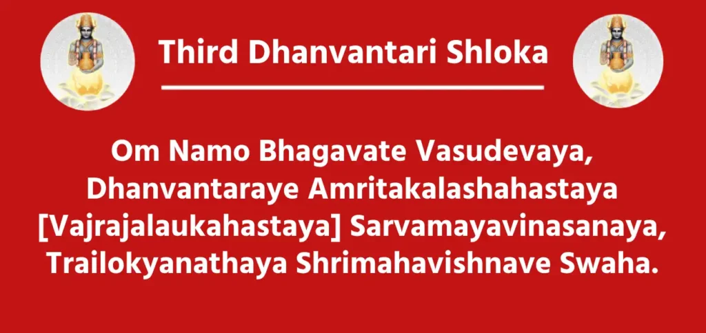 Third Dhanvantari Shloka

Om Namo Bhagavate Vasudevaya,
Dhanvantaraye Amritakalashahastaya
[Vajrajalaukahastaya] Sarvamayavinasanaya,
Trailokyanathaya Shrimahavishnave Swaha.