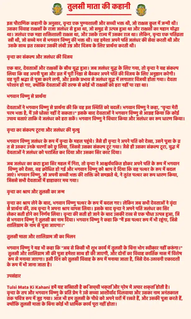 Tulsi Mata Ki Kahani

इस पौराणिक कहानी के अनुसार, वृन्दा एक पुण्यशाली और सच्ची भक्त थी, जो राक्षस कुल में जन्मी थी। उसका विवाह राक्षसों के राजा जलंधर से हुआ था, जो समुद्र से उत्पन्न हुआ था और राक्षसों का महान योद्धा था। जलंधर एक महा शक्तिशाली राक्षस था, और उसके राज्य में उसका राज था। लेकिन, वृन्दा एक पतिव्रता स्त्री थी, जो सच्चे मन से भगवान विष्णु की भक्त थी। वह हमेशा अपने पति जलंधर की सेवा करती थी और उसके साथ व्रत रखकर उसकी लंबी उम्र और विजय के लिए प्रार्थना करती थी।

वृन्दा का संकल्प और जलंधर की विजय

एक बार, देवताओं और राक्षसों के बीच युद्ध हुआ। जब जलंधर युद्ध के लिए गया, तो वृन्दा ने यह संकल्प लिया कि वह अपनी पूजा और व्रत में पूरी निष्ठा से बैठकर अपने पति की विजय के लिए अनुष्ठान करेगी। वह पूरी श्रद्धा से पूजा करने लगी, और इसके प्रभाव से जलंधर युद्ध में लगातार विजयी होता गया। देवता परेशान हो गए, क्योंकि देवताओं की तरफ से कोई भी राक्षसों को हरा नहीं पा रहा था।

भगवान विष्णु से प्रार्थना

देवताओं ने भगवान विष्णु से प्रार्थना की कि वह इस स्थिति को बदलें। भगवान विष्णु ने कहा, "वृन्दा मेरी परम भक्त है, मैं उसे धोखा नहीं दे सकता।" इसके बाद देवताओं ने भगवान विष्णु से आग्रह किया कि कोई उपाय बताएं ताकि वे जलंधर को हरा सकें। भगवान विष्णु ने विचार किया और जलंधर का रूप धारण किया।

वृन्दा का संकल्प टूटना और जलंधर की मृत्यु

भगवान विष्णु जलंधर के रूप में वृन्दा के महल पहुंचे। जैसे ही वृन्दा ने अपने पति को देखा, उसने पूजा के व्रत से उठकर उनके चरणों को छू लिया, जिससे उसका संकल्प टूट गया। जैसे ही उसका संकल्प टूटा, युद्ध में देवताओं ने जलंधर को पराजित कर दिया और उसका सिर काट दिया।

जब जलंधर का कटा हुआ सिर महल में गिरा, तो वृन्दा ने आश्चर्यचकित होकर अपने पति के रूप में भगवान विष्णु को देखा, वह क्रोधित हो गई और भगवान विष्णु को श्राप दे दिया कि वह पत्थर के रूप में बदल जाएं। भगवान विष्णु, जो अपनी सच्ची भक्त की शक्ति को समझते थे, ने तुरंत पत्थर का रूप धारण किया, जिससे सभी देवताओं में हाहाकार मच गया।

वृन्दा का श्राप और तुलसी का जन्म

वृन्दा का श्राप लेने के बाद, भगवान विष्णु पत्थर के रूप में बदल गए। लेकिन जब सभी देवताओं ने वृंदा से प्रार्थना की, तब वृन्दा ने अपना श्राप वापस लिया। इसके बाद वृन्दा ने अपने पति जलंधर का सिर लेकर सती होने का निर्णय लिया। वृन्दा की सती हो जाने के बाद उसकी राख से एक पौधा उत्पन्न हुआ, जिसे भगवान विष्णु ने तुलसी का नाम दिया। भगवान विष्णु ने कहा कि "मैं इस पत्थर रूप में भी रहूंगा, जिसे शालिग्राम के नाम से पूजा जाएगा।"

तुलसी माता और शालिग्राम जी का मिलन

भगवान विष्णु ने यह भी कहा कि "अब से किसी भी शुभ कार्य में तुलसी के बिना भोग स्वीकार नहीं करूंगा।" तुलसी और शालिग्राम जी की पूजा हमेशा साथ ही की जाएगी, और दोनों का विवाह कार्तिक मास में विशेष रूप से मनाया जाएगा। इसी दिन को तुलसी विवाह के रूप में मनाया जाता है, जिसे देव-उठावनी एकादशी के रूप में भी जाना जाता है।

उपसंहार 

Tulsi Mata Ki Kahani  हमें यह सिखाती है कि सच्ची भक्ति और प्रेम में अपार शक्ति होती है। वृन्दा के तप और भगवान विष्णु के प्रति प्रेम ने उसे सच्चा आशीर्वाद दिलवाया और उसका नाम अनंतकाल तक पवित्र रूप में जुड़ गया। आज भी हम तुलसी के पौधे को अपने घरों में रखते हैं, और उसकी पूजा करते हैं, क्योंकि तुलसी माता के बिना कोई भी धार्मिक कार्य पूरा नहीं होता।