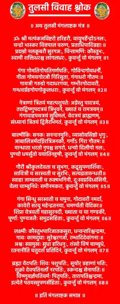 Tulsi Vivah Shlok

॥ अथ तुलसी मंगलाष्टक मंत्र ॥

ॐ श्री मत्पंकजविष्टरो हरिहरौ, वायुमर्हेन्द्रोऽनलः,
चन्द्रो भास्कर वित्तपाल वरुण, प्रताधिपादिग्रहाः॥
प्रद्यम्नो नलकूबरौ सुरगजः, चिन्तामणिः कौस्तुभः,
स्वामी शक्तिधरश्च लांगलधरः, कुवर्न्तु वो मंगलम् ॥1

गंगा गोमतिगोपतिगर्णपतिः, गोविन्दगोवधर्नौ,
गीता गोमयगोरजौ गिरिसुता, गंगाधरो गौतमः॥
गायत्री गरुडो गदाधरगया, गम्भीरगोदावरी,
गन्धवर्ग्रहगोपगोकुलधराः, कुवर्न्तु वो मंगलम् ॥2॥

नेत्राणां त्रितयं महत्पशुपतेः अग्नेस्तु पादत्रयं,
तत्तद्विष्णुपदत्रयं त्रिभुवने, ख्यातं च रामत्रयम्॥
गंगावाहपथत्रयं सुविमलं, वेदत्रयं ब्राह्मणम्,
संध्यानां त्रितयं द्विजैरभिमतं, कुवर्न्तु वो मंगलम् ॥3॥

बाल्मीकिः सनकः सनन्दनमुनिः, व्यासोवसिष्ठो भृगुः,
जाबालिजर्मदग्निरत्रिजनकौ, गर्गोऽ गिरा गौतमः॥
मान्धाता भरतो नृपश्च सगरो, धन्यो दिलीपो नलः,
पुण्यो धमर्सुतो ययातिनहुषौ, कुवर्न्तु वो मंगलम् ॥4॥

गौरी श्रीकुलदेवता च सुभगा, कद्रूसुपणार्शिवाः,
सावित्री च सरस्वती च सुरभिः, सत्यव्रतारुन्धती॥
स्वाहा जाम्बवती च रुक्मभगिनी, दुःस्वप्नविध्वंसिनी,
वेला चाम्बुनिधेः समीनमकरा, कुवर्न्तु वो मंगलम् ॥5॥

गंगा सिन्धु सरस्वती च यमुना, गोदावरी नमर्दा,
कावेरी सरयू महेन्द्रतनया, चमर्ण्वती वेदिका॥
शिप्रा वेत्रवती महासुरनदी, ख्याता च या गण्डकी,
पूर्णाः पुण्यजलैः समुद्रसहिताः, कुवर्न्तु वो मंगलम् ॥6॥

लक्ष्मीः कौस्तुभपारिजातकसुरा, धन्वन्तरिश्चन्द्रमा,
गावः कामदुघाः सुरेश्वरगजो, रम्भादिदेवांगनाः॥
अश्वः सप्तमुखः सुधा हरिधनुः, शंखो विषं चाम्बुधे,
रतनानीति चतुदर्श प्रतिदिनं, कुवर्न्तु वो मंगलम् ॥7॥

ब्रह्मा वेदपतिः शिवः पशुपतिः, सूयोर् ग्रहाणां पतिः,
शुक्रो देवपतिनर्लो नरपतिः, स्कन्दश्च सेनापतिः॥
विष्णुयर्ज्ञपतियर्मः पितृपतिः, तारापतिश्चन्द्रमा,
इत्येते पतयस्सुपणर्सहिताः, कुवर्न्तु वो मंगलम् ॥8॥

॥ इति मंगलाष्टक समाप्त ॥