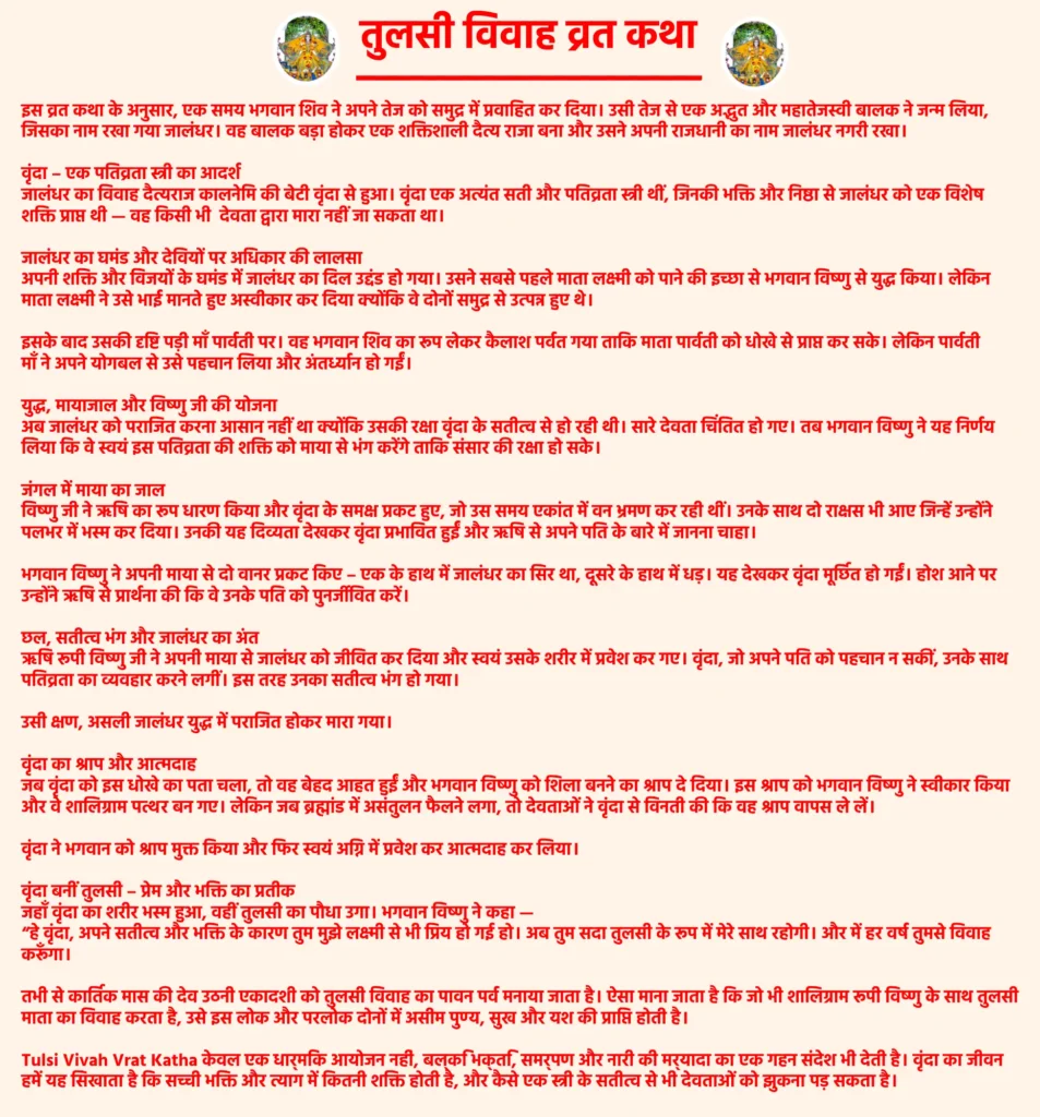 तुलसी विवाह व्रत कथा: जानिए तुलसी विवाह की पवित्र कथा और उसका महत्व 1 Tulsi Vivah Vrat Katha: विस्तार सेइस व्रत कथा के अनुसार, एक समय भगवान शिव ने अपने तेज को समुद्र में प्रवाहित कर दिया। उसी तेज से एक अद्भुत और महातेजस्वी बालक ने जन्म लिया, जिसका नाम रखा गया जालंधर। वह बालक बड़ा होकर एक शक्तिशाली दैत्य राजा बना और उसने अपनी राजधानी का नाम जालंधर नगरी रखा।वृंदा – एक पतिव्रता स्त्री का आदर्शजालंधर का विवाह दैत्यराज कालनेमि की बेटी वृंदा से हुआ। वृंदा एक अत्यंत सती और पतिव्रता स्त्री थीं, जिनकी भक्ति और निष्ठा से जालंधर को एक विशेष शक्ति प्राप्त थी — वह किसी भी देवता द्वारा मारा नहीं जा सकता था।जालंधर का घमंड और देवियों पर अधिकार की लालसाअपनी शक्ति और विजयों के घमंड में जालंधर का दिल उद्दंड हो गया। उसने सबसे पहले माता लक्ष्मी को पाने की इच्छा से भगवान विष्णु से युद्ध किया। लेकिन माता लक्ष्मी ने उसे भाई मानते हुए अस्वीकार कर दिया क्योंकि वे दोनों समुद्र से उत्पन्न हुए थे।इसके बाद उसकी दृष्टि पड़ी माँ पार्वती पर। वह भगवान शिव का रूप लेकर कैलाश पर्वत गया ताकि माता पार्वती को धोखे से प्राप्त कर सके। लेकिन पार्वती माँ ने अपने योगबल से उसे पहचान लिया और अंतर्ध्यान हो गईं।युद्ध, मायाजाल और विष्णु जी की योजनाअब जालंधर को पराजित करना आसान नहीं था क्योंकि उसकी रक्षा वृंदा के सतीत्व से हो रही थी। सारे देवता चिंतित हो गए। तब भगवान विष्णु ने यह निर्णय लिया कि वे स्वयं इस पतिव्रता की शक्ति को माया से भंग करेंगे ताकि संसार की रक्षा हो सके।जंगल में माया का जालविष्णु जी ने ऋषि का रूप धारण किया और वृंदा के समक्ष प्रकट हुए, जो उस समय एकांत में वन भ्रमण कर रही थीं। उनके साथ दो राक्षस भी आए जिन्हें उन्होंने पलभर में भस्म कर दिया। उनकी यह दिव्यता देखकर वृंदा प्रभावित हुईं और ऋषि से अपने पति के बारे में जानना चाहा।भगवान विष्णु ने अपनी माया से दो वानर प्रकट किए – एक के हाथ में जालंधर का सिर था, दूसरे के हाथ में धड़। यह देखकर वृंदा मूर्छित हो गईं। होश आने पर उन्होंने ऋषि से प्रार्थना की कि वे उनके पति को पुनर्जीवित करें।छल, सतीत्व भंग और जालंधर का अंतऋषि रूपी विष्णु जी ने अपनी माया से जालंधर को जीवित कर दिया और स्वयं उसके शरीर में प्रवेश कर गए। वृंदा, जो अपने पति को पहचान न सकीं, उनके साथ पतिव्रता का व्यवहार करने लगीं। इस तरह उनका सतीत्व भंग हो गया।उसी क्षण, असली जालंधर युद्ध में पराजित होकर मारा गया।वृंदा का श्राप और आत्मदाहजब वृंदा को इस धोखे का पता चला, तो वह बेहद आहत हुईं और भगवान विष्णु को शिला बनने का श्राप दे दिया। इस श्राप को भगवान विष्णु ने स्वीकार किया और वे शालिग्राम पत्थर बन गए। लेकिन जब ब्रह्मांड में असंतुलन फैलने लगा, तो देवताओं ने वृंदा से विनती की कि वह श्राप वापस ले लें।वृंदा ने भगवान को श्राप मुक्त किया और फिर स्वयं अग्नि में प्रवेश कर आत्मदाह कर लिया।वृंदा बनीं तुलसी – प्रेम और भक्ति का प्रतीकजहाँ वृंदा का शरीर भस्म हुआ, वहीं तुलसी का पौधा उगा। भगवान विष्णु ने कहा —
“हे वृंदा, अपने सतीत्व और भक्ति के कारण तुम मुझे लक्ष्मी से भी प्रिय हो गई हो। अब तुम सदा तुलसी के रूप में मेरे साथ रहोगी। और में हर वर्ष तुमसे विवाह करूँगा।तभी से कार्तिक मास की देव उठनी एकादशी को तुलसी विवाह का पावन पर्व मनाया जाता है। ऐसा माना जाता है कि जो भी शालिग्राम रूपी विष्णु के साथ तुलसी माता का विवाह करता है, उसे इस लोक और परलोक दोनों में असीम पुण्य, सुख और यश की प्राप्ति होती है।Tulsi Vivah Vrat Katha केवल एक धार्मिक आयोजन नहीं, बल्कि भक्ति, समर्पण और नारी की मर्यादा का एक गहन संदेश भी देती है। वृंदा का जीवन हमें यह सिखाता है कि सच्ची भक्ति और त्याग में कितनी शक्ति होती है, और कैसे एक स्त्री के सतीत्व से भी देवताओं को झुकना पड़ सकता है।