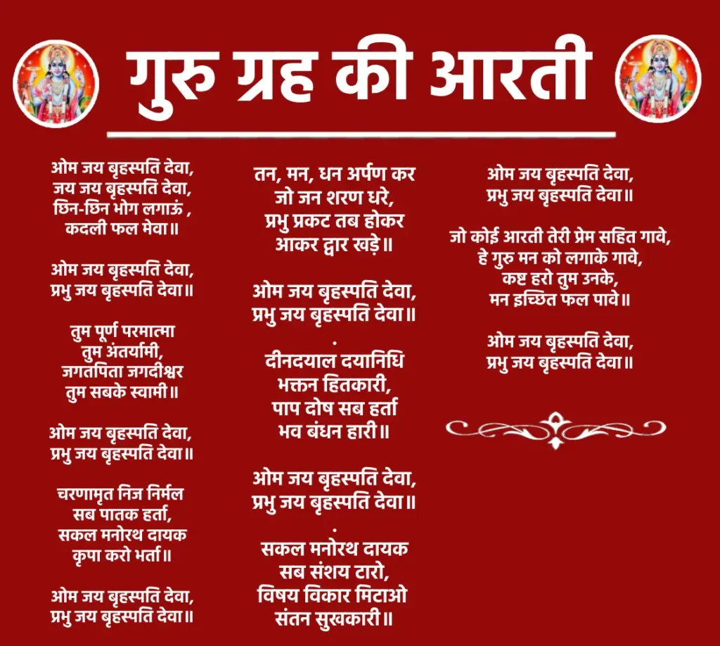 Guru Grah Ki Aarti

ओम जय बृहस्पति देवा,
जय जय बृहस्पति देवा,
छिन-छिन भोग लगाऊं ,
कदली फल मेवा॥

ओम जय बृहस्पति देवा,
प्रभु जय बृहस्पति देवा॥

तुम पूर्ण परमात्मा
तुम अंतर्यामी,
जगतपिता जगदीश्वर
तुम सबके स्वामी॥

ओम जय बृहस्पति देवा, 
प्रभु जय बृहस्पति देवा॥

चरणामृत निज निर्मल 
सब पातक हर्ता,
सकल मनोरथ दायक
कृपा करो भर्ता॥

ओम जय बृहस्पति देवा,
प्रभु जय बृहस्पति देवा॥

तन, मन, धन अर्पण कर
जो जन शरण धरे,
प्रभु प्रकट तब होकर
आकर द्वार खड़े॥

ओम जय बृहस्पति देवा,
प्रभु जय बृहस्पति देवा॥
.
दीनदयाल दयानिधि
भक्तन हितकारी,
पाप दोष सब हर्ता
भव बंधन हारी॥

ओम जय बृहस्पति देवा,
प्रभु जय बृहस्पति देवा॥
.
सकल मनोरथ दायक
सब संशय टारो,
विषय विकार मिटाओ 
संतन सुखकारी॥

ओम जय बृहस्पति देवा,
प्रभु जय बृहस्पति देवा॥

जो कोई आरती तेरी प्रेम सहित गावे,
हे गुरु मन को लगाके गावे,
कष्ट हरो तुम उनके,
मन इच्छित फल पावे॥

ओम जय बृहस्पति देवा,
प्रभु जय बृहस्पति देवा॥