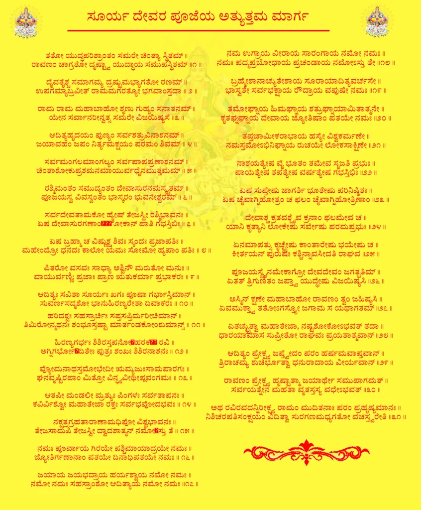 Aditya Hrudayam Kannada

ತತೋ ಯುದ್ಧಪರಿಶ್ರಾಂತಂ ಸಮರೇ ಚಿಂತ್ಯಾ ಸ್ಥಿತಮ್ ॥
ರಾವಣಂ ಚಾಗ್ರತೋ ದೃಷ್ಟ್ವಾ ಯುದ್ಧಾಯ ಸಮುಪಸ್ಥಿತಮ್ ॥೧॥

ದೈವತೈಶ್ಚ ಸಮಾಗಮ್ಯ ದ್ರಷ್ಟುಮಭ್ಯಾಗತೋ ರಣಮ್ ॥
ಉಪಗಮ್ಯಾಬ್ರವೀತ್ ರಾಮಮಗರತ್ಯೋ ಭಗವಾಂಸ್ತದಾ ॥ ೨ ॥

ರಾಮ ರಾಮ ಮಹಾಬಾಹೋ ಶೃಣು ಗುಹ್ಯಂ ಸನಾತನಮ್ ॥
ಯೇನ ಸರ್ವಾನರೀನ್ವತ್ಸ ಸಮರೇ ವಿಜಯಿಷ್ಯಸೆ ॥೩॥

ಆದಿತ್ಯಹೃದಯಂ ಪುಣ್ಯಂ ಸರ್ವಶತ್ರುವಿನಾಶನಮ್ ॥
ಜಯಾವಹಂ ಜಪಂ ನಿರ್ತ್ಯಮಕ್ಷಯಂ ಪರಮಂ ಶಿವಮ್ ॥ ೪ ॥

ಸರ್ವಮಂಗಲಮಾಂಗಲ್ಯಂ ಸರ್ವಪಾಪಪ್ರಣಾಶನಮ್ ॥
ಚಿಂತಾಶೋಕುಪ್ರಶಮನಮಾಯುರ್ವಧೈನಮುತ್ತಮಮ್ ॥ ೫॥

ರಶ್ಮಿಮಂತಂ ಸಮುದ್ಯಂತಂ ದೇವಾಸುರನಮಸ್ಕೃತಮ್ ॥
ಪೂಜಯಸ್ವ ವಿವಸ್ವಂತಂ ಭಾಸ್ಕರಂ ಭುವನೇಶ್ವರಮ್ ॥ ೬॥

ಸರ್ವದೇವತಾಮಕೋ ಹ್ಯೇಷ್ ತೇಜಸ್ವೀ ರಶ್ಮಿಭಾವನಃ ॥
ಏಷ ದೇವಾಸುರಗಣಾಂल्लೋಕಾನ್ ಪಾತಿ ಗಭಸ್ತಿಬಿಃ ॥ ೭॥

ಏಷ ಬ್ರಹ್ಮಾ ಚ ವಿಷ್ಣುಶ್ಚ ಶಿವಃ ಸ್ಕಂದಃ ಪ್ರಜಾಪತಿಃ ॥
ಮಹೇಂದ್ರೋ ಧನದಃ ಕಾಲೋ ಯಮಃ ಸೋಮೋ ಹ್ಯಪಾಂ ಪತಿಃ ॥ ೮॥

ಪಿತರೋ ವಸವಃ ಸಾಧ್ಯಾ ಅಶ್ವಿನೌ ಮರುತೋ ಮನುಃ ॥
ವಾಯುರ್ವಣ್ಣಿ: ಪ್ರಜಾಃ ಪ್ರಾಣ ಋತುಕರ್ಮಾ ಪ್ರಭಾಕರಃ ॥ ೯॥

ಆದಿತ್ಯಃ ಸವಿತಾ ಸೂರ್ಯಃ ಖಗಃ ಪೂಷಾ ಗರ್ಭಾಸ್ತಿಮಾನ್ ॥
ಸುವರ್ಣಸದೃಶೋ ಭಾನುಹಿರಣ್ಯರೇತಾ ದಿವಾಕರಃ ॥ ೧೦॥

ಹರಿದಶ್ವಃ ಸಹಸ್ರಾರ್ಚಿಃ ಸಪ್ತಸಪ್ತಿರ್ಮರೀಚಿಮಾನ್ ॥
ತಿಮಿರೋನ್ಮಥನಃ ಶಂಭೂಸ್ತಷ್ಟಾ ಮಾರ್ತಂಡಕೋಂಶುಮಾನ್ಸ್ ॥ ೧೧॥

ಹಿರಣ್ಯಗರ್ಭಃ ಶಿಶಿರಸ್ತಪನೋऽಹರಕரோ ರವಿ ॥
ಅಗ್ನಿಗರ್ಭೋऽದಿತೇಃ ಪುತ್ರಃ ಶಂಖಃ ಶಿಶಿರನಾಶನಃ ॥ ೧೨॥

ವ್ಯೋಮನಾಥಸ್ತಮೋಭೇದೀ ಋಮ್ಯಜುಃಸಾಮಪಾರಗಃ ॥
ಘನವೃಷ್ಟಿರಪಾಂ ಮಿತ್ರೋ ವಿನ್ಧ್ಯವೀಥೀಪ್ಲವಂಗಮಃ ॥ ೧೩॥

ಆತಪೀ ಮಂಡಲೀ ಮ್ರತ್ಯುಃ ಪಿಂಗಳಃ ಸರ್ವತಾಪನಃ ॥
ಕವಿರ್ವಿಶ್ವೋ ಮಹಾತೇಜಾ ರಕ್ತಃ ಸರ್ವಭವೋದಭವಃ ॥ ೧೪॥

ನಕ್ಷತ್ರಗ್ರಹತಾರಾಣಾಮಧಿಪೋ ವಿಶ್ವಭಾವನಃ ॥
ತೇಜಸಾಮಪಿ ತೇಜಸ್ವೀ ದ್ವಾದಶಾತ್ಮನ್ ನಮೋऽಸ್ತು ತೆ ॥ ೧೫॥

ನಮಃ ಪೂರ್ವಾಯ ಗಿರಯೇ ಪಶ್ಚಿಮಾಯಾದ್ರಯೇ ನಮಃ ॥
ಜ್ಯೋತಿರ್ಗಣಾನಾಂ ಪತಯೇ ದಿನಾಧಿಪತಯೇ ನಮಃ ॥ ೧೬॥

ಜಯಾಯ ಜಯಭದ್ರಾಯ ಹರ್ಯಶ್ವಾಯ ನಮೋ ನಮಃ ॥
ನಮೋ ನಮಃ ಸಹಸ್ರಾಂಶೋ ಆದಿತ್ಯಾಯ ನಮೋ ನಮಃ ॥೧೭॥

ನಮ ಉಗ್ರಾಯ ವೀರಾಯ ಸಾರಂಗಾಯ ನಮೋ ನಮಃ ॥
ನಮಃ ಪದ್ಮಪ್ರಬೋಧಾಯ ಪ್ರಚಂಡಾಯ ನಮೋಽಸ್ತು ತೇ ॥೧೮॥

ಬ್ರಹ್ಮೇಶಾನಾಚ್ಯುತೇಶಾಯ ಸೂರಾಯಾದಿತ್ಯವರ್ಚಸೇ ॥
ಭಾಸ್ವತೇ ಸರ್ವಭಕ್ಷಾಯ ರೌದ್ರಾಯ ವಪುಷೇ ನಮಃ ॥೧೯॥

ತಮೋಘ್ನಾಯ ಹಿಮಘ್ನಾಯ ಶತ್ರುಘ್ನಾಯಾಮಿತಾತ್ಮನೇ ॥
ಕೃತಘ್ನಘ್ನಾಯ ದೇವಾಯ ಜ್ಯೋತಿಷಾಂ ಪತಯೇ ನಮಃ ॥೨೦॥

ತಪ್ತಚಾಮೀಕರಾಭಾಯ ಹಸ್ಯೇ ವಿಶ್ವಕರ್ಮಣೇ ॥
ನಮಸ್ತಮೋಽಭಿನಿಘ್ನಾಯ ರುಚಯೇ ಲೋಕಸಾಕ್ಷಿಣೇ ॥೨೧॥

ನಾಶಯತ್ಯೇಷ ವೈ ಭೂತಂ ತಮೇವ ಸೃಜತಿ ಪ್ರಭುಃ ॥
ಪಾಯತ್ಯೇಷ ತಪತ್ಯೇಷ ವರ್ಷತ್ಯೇಷ ಗಭಸ್ತಿಭಿಃ ॥೨೨॥

ಏಷ ಸುಪ್ತೇಷು ಜಾಗರ್ತಿ ಭೂತೇಷು ಪರಿನಿಷ್ಠಿತಃ ॥
ಏಷ ಚೈವಾಗ್ನಿಹೋತ್ರಂ ಚ ಫಲಂ ಚೈವಾಗ್ನಿಹೋತ್ರಿಣಾಂ ॥೨೩॥

ದೇವಾಶ್ಚ ಕ್ರತವಶ್ಚೈವ ಕ್ರನಾಂ ಫಲಮೇವ ಚ ॥
ಯಾನಿ ಕೃತ್ಯಾನಿ ಲೋಕೇಷು ಸರ್ವೇಷು ಪರಮಪ್ರಭುಃ ॥೨೪॥

ಏನಮಾಪತ್ಸು ಕೃಚ್ಛ್ರೇಷು ಕಾಂತಾರೇಷು ಭಯೇಷು ಚ ॥
ಕೀರ್ತಯನ್ ಪುರುಷಃ ಕಶ್ಚಿನ್ನಾವಸೀದತಿ ರಾಘವ ॥೨೫॥

ಪೂಜಯಸ್ವೈನಮೇಕಾಗ್ರೋ ದೇವದೇವಂ ಜಗತ್ಪತಿಮ್ ॥
ಏತತ್ ತ್ರಿಗುಣಿತಂ ಜಪ್ತ್ವಾ ಯುದ್ಧೇಷು ವಿಜಯಿಷ್ಯಸಿ ॥೨೬॥

ಅಸ್ಮಿನ್ ಕ್ಷಣೇ ಮಹಾಬಾಹೋ ರಾವಣಂ ತ್ವಂ ಜಹಿಷ್ಯಸಿ ॥
ಏವಮುಕ್ತ್ವಾ ತತೋಽಗಸ್ತ್ಯೋ ಜಗಾಮ ಸ ಯಥಾಗತಮ್ ॥೨೭॥

ಏತಚ್ಛ್ರುತ್ವಾ ಮಹಾತೇಜಾ, ನಷ್ಟಶೋಕೋಽಭವತ್ ತದಾ ॥
ಧಾರಯಾಮಾಸ ಸುಪ್ರೀತೋ ರಾಘವಃ ಪ್ರಯತಾತ್ಮವಾನ್ ॥೨೮॥

ಆದಿತ್ಯಂ ಪ್ರೇಕ್ಷ್ಯ ಜಪ್ತ್ವೇದಂ ಪರಂ ಹರ್ಷಮವಾಪ್ತವಾನ್ ॥
ತ್ರಿರಾಚಮ್ಯ ಶುಚಿರ್ಭೂತ್ವಾ ಧನುರಾದಾಯ ವೀರ್ಯವಾನ್ ॥೨೯॥

ರಾವಣಂ ಪ್ರೇಕ್ಷ್ಯ ಹೃಷ್ಟಾತ್ಮಾ ಜಯಾರ್ಥೇ ಸಮುಪಾಗಮತ್ ॥
ಸರ್ವಯತ್ನೇನ ಮಹತಾ ವೃತಸ್ತಸ್ಯ ವಧೇಽಭವತ್ ॥೩೦॥

ಅಥ ರವಿರವದನ್ನಿರೀಕ್ಷ್ಯ ರಾಮಂ ಮುದಿತನಾಃ ಪರಂ ಪ್ರಹೃಷ್ಯಮಾನಃ ॥
ನಿಶಿಚರಪತಿಸಂಕ್ಷಯಂ ವಿದಿತ್ವಾ ಸುರಗಣಮಧ್ಯಗತೋ ವಚಸ್ತ್ವರೇತಿ ॥೩೧॥