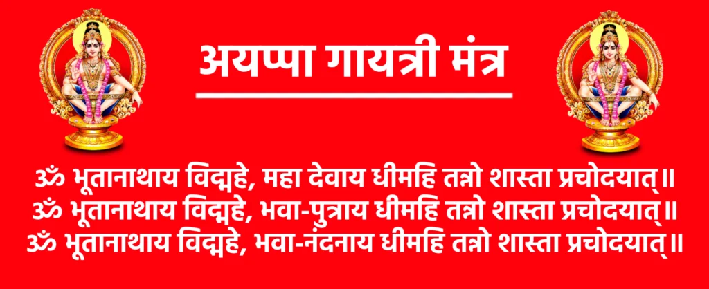 Ayyappa Gayatri Mantra Lyrics

ॐ भूतानाथाय विद्महे, महा देवाय धीमहि तन्नो शास्ता प्रचोदयात्॥
ॐ भूतानाथाय विद्महे, भवा-पुत्राय धीमहि तन्नो शास्ता प्रचोदयात्॥
ॐ भूतानाथाय विद्महे, भवा-नंदनाय धीमहि तन्नो शास्ता प्रचोदयात्॥