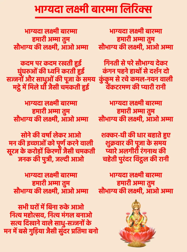 भाग्यदा लक्ष्मी बारम्मा लिरिक्स: माँ लक्ष्मी को आमंत्रित करने वाला पावन भजन 1 Bhagyada Lakshmi Baramma Lyricsभाग्यदा लक्ष्मी बारम्मा
हमारी अम्मा तुम
सौभाग्य की लक्ष्मी, आओ अम्माकदम पर कदम रखती हुई
घुंघरुओं की ध्वनि करती हुई
सज्जनों और साधुओं की पूजा के समय
मट्ठे में मिले घी जैसी चमकती हुईभाग्यदा लक्ष्मी बारम्मा
हमारी अम्मा तुम
सौभाग्य की लक्ष्मी, आओ अम्मासोने की वर्षा लेकर आओ
मन की इच्छाओं को पूर्ण करने वाली
सूरज के करोड़ों किरणों जैसी चमकती
जनक की पुत्री, जल्दी आओभाग्यदा लक्ष्मी बारम्मा
हमारी अम्मा तुम
सौभाग्य की लक्ष्मी, आओ अम्मासभी घरों में बिना रुके आओ
नित्य महोत्सव, नित्य मंगल बनाओ
सत्य दिखाने वाले साधु-सज्जनों के
मन में बसे गुड़िया जैसी सुंदर प्रतिमा बनोभाग्यदा लक्ष्मी बारम्मा
हमारी अम्मा तुम
सौभाग्य की लक्ष्मी, आओ अम्मागिनती से परे सौभाग्य देकर
कंगन पहने हाथों से दर्शन दो
कुंकुम से रचे कमल-नयन वाली
वेंकटरमण की प्यारी रानीभाग्यदा लक्ष्मी बारम्मा
हमारी अम्मा तुम
सौभाग्य की लक्ष्मी, आओ अम्माशक्कर-घी की धार बहाते हुए
शुक्रवार की पूजा के समय
प्यारे अलगीरी रंगनाथ की
चहेती पुरंदर विट्ठल की रानीभाग्यदा लक्ष्मी बारम्मा
हमारी अम्मा तुम
सौभाग्य की लक्ष्मी, आओ अम्मा
