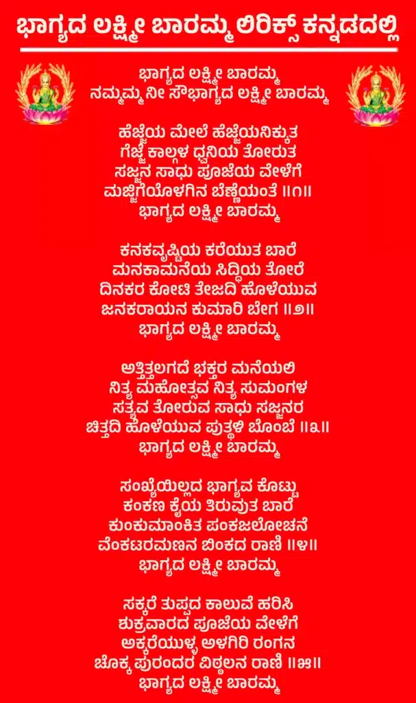 Bhagyada Lakshmi Baramma Lyrics In Kannadaಭಾಗ್ಯದ ಲಕ್ಷ್ಮೀ ಬಾರಮ್ಮ
ನಮ್ಮಮ್ಮ ನೀ ಸೌಭಾಗ್ಯದ ಲಕ್ಷ್ಮೀ ಬಾರಮ್ಮಹೆಜ್ಜೆಯ ಮೇಲೆ ಹೆಜ್ಜೆಯನಿಕ್ಕುತ
ಗೆಜ್ಜೆ ಕಾಲ್ಗಳ ಧ್ವನಿಯ ತೋರುತ
ಸಜ್ಜನ ಸಾಧು ಪೂಜೆಯ ವೇಳೆಗೆ
ಮಜ್ಜಿಗೆಯೊಳಗಿನ ಬೆಣ್ಣೆಯಂತೆ ॥೧॥
ಭಾಗ್ಯದ ಲಕ್ಷ್ಮೀ ಬಾರಮ್ಮಕನಕವೃಷ್ಟಿಯ ಕರೆಯುತ ಬಾರೆ
ಮನಕಾಮನೆಯ ಸಿದ್ಧಿಯ ತೋರೆ
ದಿನಕರ ಕೋಟಿ ತೇಜದಿ ಹೊಳೆಯುವ
ಜನಕರಾಯನ ಕುಮಾರಿ ಬೇಗ ॥೨॥
ಭಾಗ್ಯದ ಲಕ್ಷ್ಮೀ ಬಾರಮ್ಮಅತ್ತಿತ್ತಲಗದೆ ಭಕ್ತರ ಮನೆಯಲಿ
ನಿತ್ಯ ಮಹೋತ್ಸವ ನಿತ್ಯ ಸುಮಂಗಳ
ಸತ್ಯವ ತೋರುವ ಸಾಧು ಸಜ್ಜನರ
ಚಿತ್ತದಿ ಹೊಳೆಯುವ ಪುತ್ಥಳಿ ಬೊಂಬೆ ॥೩॥
ಭಾಗ್ಯದ ಲಕ್ಷ್ಮೀ ಬಾರಮ್ಮಸಂಖ್ಯೆಯಿಲ್ಲದ ಭಾಗ್ಯವ ಕೊಟ್ಟು
ಕಂಕಣ ಕೈಯ ತಿರುವುತ ಬಾರೆ
ಕುಂಕುಮಾಂಕಿತ ಪಂಕಜಲೋಚನೆ
ವೆಂಕಟರಮಣನ ಬಿಂಕದ ರಾಣಿ ॥೪॥
ಭಾಗ್ಯದ ಲಕ್ಷ್ಮೀ ಬಾರಮ್ಮಸಕ್ಕರೆ ತುಪ್ಪದ ಕಾಲುವೆ ಹರಿಸಿ
ಶುಕ್ರವಾರದ ಪೂಜೆಯ ವೇಳೆಗೆ
ಅಕ್ಕರೆಯುಳ್ಳ ಅಳಗಿರಿ ರಂಗನ
ಚೊಕ್ಕ ಪುರಂದರ ವಿಠ್ಠಲನ ರಾಣಿ ॥೫॥
ಭಾಗ್ಯದ ಲಕ್ಷ್ಮೀ ಬಾರಮ್ಮ
