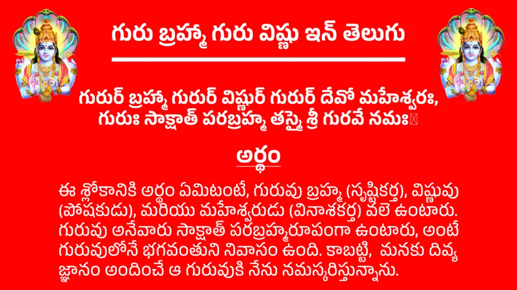Guru Brahma Guru Vishnu In Teluguగురుర్ బ్రహ్మా గురుర్ విష్ణుర్ గురుర్ దేవో మహేశ్వరః,
గురుః సాక్షాత్ పరబ్రహ్మ తస్మై శ్రీ గురవే నమః।అర్థం - ఈ శ్లోకానికి అర్థం ఏమిటంటే, గురువు బ్రహ్మ (సృష్టికర్త), విష్ణువు (పోషకుడు), మరియు మహేశ్వరుడు (వినాశకర్త) వలె ఉంటారు. గురువు అనేవారు సాక్షాత్ పరబ్రహ్మరూపంగా ఉంటారు, అంటే గురువులోనే భగవంతుని నివాసం ఉంది. కాబట్టి, మనకు దివ్య జ్ఞానం అందించే ఆ గురువుకి నేను నమస్కరిస్తున్నాను.