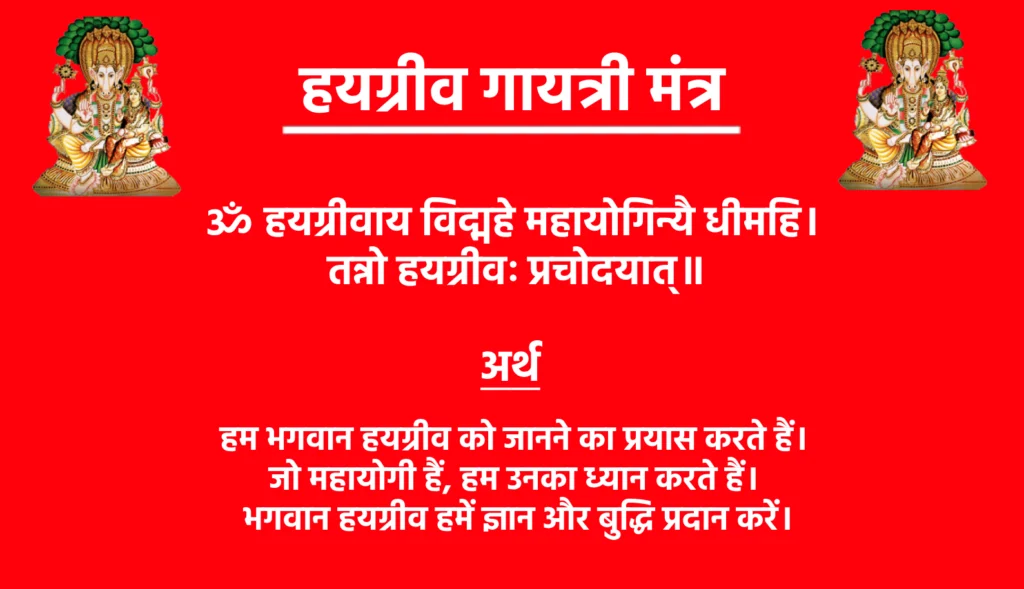 Hayagriva Gayatri Mantra Lyrics

ॐ हयग्रीवाय विद्महे महायोगिन्यै धीमहि। 
तन्नो हयग्रीवः प्रचोदयात्॥

Hayagriva Gayatri Mantra Meaning In Hindi

हम भगवान हयग्रीव को जानने का प्रयास करते हैं। जो महायोगी हैं, हम उनका ध्यान करते हैं। भगवान हयग्रीव हमें ज्ञान और बुद्धि प्रदान करें।