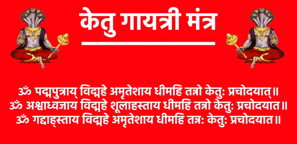 केतु गायत्री मंत्र: ग्रह दोष निवारण का चमत्कारी उपाय 1 Kethu Gayatri Mantraॐ पद्मपुत्राय् विद्महे अमृतेशाय धीमहि तन्नो केतु: प्रचोदयात्॥
ॐ अश्वाध्वजाय विद्महे शूलाहस्ताय धीमहि तन्नो केतु: प्रचोदयात॥
ॐ गद्दाह्स्ताय विद्महे अमृतेशाय धीमहि तन्न: केतु: प्रचोदयात॥