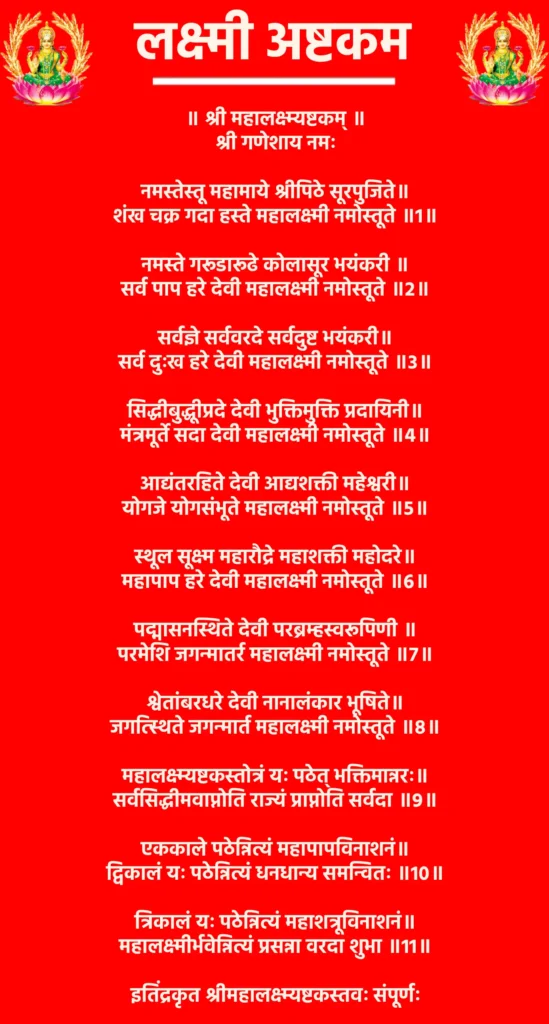 Lakshmi Ashtakam

॥ श्री महालक्ष्म्यष्टकम् ॥

श्री गणेशाय नमः

नमस्तेस्तू महामाये श्रीपिठे सूरपुजिते॥
शंख चक्र गदा हस्ते महालक्ष्मी नमोस्तूते ॥1॥

नमस्ते गरूडारूढे कोलासूर भयंकरी ॥
सर्व पाप हरे देवी महालक्ष्मी नमोस्तूते ॥2॥

सर्वज्ञे सर्ववरदे सर्वदुष्ट भयंकरी॥
सर्व दुःख हरे देवी महालक्ष्मी नमोस्तूते ॥3॥

सिद्धीबुद्धूीप्रदे देवी भुक्तिमुक्ति प्रदायिनी॥
मंत्रमूर्ते सदा देवी महालक्ष्मी नमोस्तूते ॥4॥

आद्यंतरहिते देवी आद्यशक्ती महेश्वरी॥
योगजे योगसंभूते महालक्ष्मी नमोस्तूते ॥5॥

स्थूल सूक्ष्म महारौद्रे महाशक्ती महोदरे॥
महापाप हरे देवी महालक्ष्मी नमोस्तूते ॥6॥

पद्मासनस्थिते देवी परब्रम्हस्वरूपिणी ॥
परमेशि जगन्मातर्र महालक्ष्मी नमोस्तूते ॥7॥

श्वेतांबरधरे देवी नानालंकार भूषिते॥
जगत्स्थिते जगन्मार्त महालक्ष्मी नमोस्तूते ॥8॥

महालक्ष्म्यष्टकस्तोत्रं यः पठेत् भक्तिमान्नरः॥
सर्वसिद्धीमवाप्नोति राज्यं प्राप्नोति सर्वदा ॥9॥

एककाले पठेन्नित्यं महापापविनाशनं॥
द्विकालं यः पठेन्नित्यं धनधान्य समन्वितः ॥10॥

त्रिकालं यः पठेन्नित्यं महाशत्रूविनाशनं॥
महालक्ष्मीर्भवेन्नित्यं प्रसन्ना वरदा शुभा ॥11॥

इतिंद्रकृत श्रीमहालक्ष्म्यष्टकस्तवः संपूर्णः