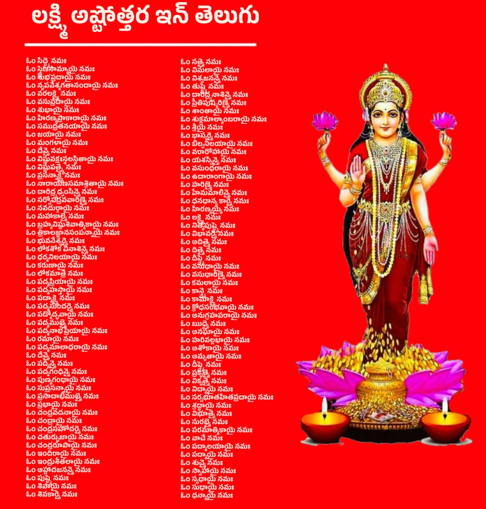 లక్ష్మి అష్టోత్తర ఇన్ తెలుగు: లక్ష్మీ దేవి 108 శుభ నామాలు తెలుగు లో 1 Lakshmi Ashtottara In Teluguలక్ష్మి అష్టోత్తర ఇన్ తెలుగు భాషలో మాతా యొక్క 108 పేర్లు మరియు వాటి అర్థాలు ఈ విధంగా ఉన్నాయి-ఓం సిద్ధ్యై నమః – సిద్ధులను ప్రసాదించునదైన దేవికి నమస్కారం।ఓం స్త్రైణసౌమ్యాయై నమః – స్త్రీసులభమైన సోమ్యత కలిగిన దేవికి నమస్కారం।ఓం శుభప్రదాయై నమః – శుభఫలాలను అందించునదికీ నమస్కారం।ఓం నృపవేశ్మగతానందాయై నమః – రాజ మహళ్లలో ఆనందాన్ని ప్రసరించునదికీ నమస్కారం।ఓం వరలక్ష్మ్యై నమః – వరాలు ప్రసాదించునదైన మహా లక్ష్మిదేవికి నమస్కారం।ఓం వసుప్రదాయై నమః – ఐశ్వర్యం ప్రసాదించునదికీ నమస్కారం।ఓం శుభాయై నమః – శుభతను ప్రసాదించునదికీ నమస్కారం।ఓం హిరణ్యప్రాకారాయై నమః – బంగారు కోటలతో ఆవరించబడి ఉన్న దేవికి నమస్కారం।ఓం సముద్రతనయాయై నమః – సముద్రుని కుమార్తె అయిన లక్ష్మిదేవికి నమస్కారం।ఓం జయాయై నమః – విజయాన్ని ప్రసాదించునదికీ నమస్కారం।ఓం మంగళాయై నమః – మంగళతను ప్రసాదించునదికీ నమస్కారం।ఓం దేవ్యై నమః – పరమేశ్వరీ దేవికి నమస్కారం।ఓం విష్ణువక్షఃస్థలస్థితాయై నమః – విష్ణుమూర్తి హృదయంలో స్థితురాలైన దేవికి నమస్కారం।ఓం విష్ణుపత్న్యై నమః – విష్ణుమూర్తి భార్య అయిన లక్ష్మిదేవికి నమస్కారం।ఓం ప్రసన్నాక్ష్యై నమః – సంతోషభరితమైన నేత్రాలు కలిగిన దేవికి నమస్కారం।ఓం నారాయణసమాశ్రితాయై నమః – నారాయణుని ఆశ్రయించిన దేవికి నమస్కారం।ఓం దారిద్ర్యధ్వంసిన్యై నమః – దారిద్ర్యాన్ని నశింపజేసే దేవికి నమస్కారం।ఓం సర్వోపద్రవవారిణ్యై నమః – సమస్త కష్టాలను తొలగించునదికీ నమస్కారం।ఓం నవదుర్గాయై నమః – నవదుర్గా స్వరూపిణికి నమస్కారం।ఓం మహాకాల్యై నమః – మహాకాళుని వంటి మహాకాళి స్వరూపదారిణికి నమస్కారం।ఓం బ్రహ్మవిష్ణుశివాత్మికాయై నమః – బ్రహ్మా, విష్ణు, శివ తత్త్వాలలో లీనమైన దేవికి నమస్కారం।ఓం త్రికాలజ్ఞానసంపన్నాయై నమః – త్రికాలజ్ఞానం కలిగిన దేవికి నమస్కారం।ఓం భువనేశ్వర్యై నమః – సమస్త లోకాలాధిపతిగా ఉన్న భువనేశ్వరీకి నమస్కారం।ఓం లోకశోక వినాశిన్యై నమః – లోకంలోని దుఃఖాలను హరించువారికి నమస్కారం।ఓం ధర్మనిలయాయై నమః – ధర్మం నివాసముగా ఉన్న దేవికి నమస్కారం।ఓం కరుణాయై నమః – కరుణా స్వరూపిణికి నమస్కారం।ఓం లోకమాత్రే నమః – సర్వ లోకాల తల్లైన దేవికి నమస్కారం।ఓం పద్మప్రియాయై నమః – కమలాన్ని ఇష్టపడే దేవికి నమస్కారం।ఓం పద్మహస్తాయై నమః – చేతిలో కమలాన్ని ధరించినవారికి నమస్కారం।ఓం పద్మాక్ష్యై నమః – కమల వంటి కళ్లుగల దేవికి నమస్కారం।ఓం పద్మసుందర్యై నమః – కమలపు వంటి సౌందర్య గలవారికి నమస్కారం।ఓం పద్మోద్భవాయై నమః – కమలం నుండి ఉద్భవించినవారికి నమస్కారం।ఓం పద్మముఖ్యై నమః – ముఖం కమలంలా ప్రకాశించునదికి నమస్కారం।ఓం పద్మనాభప్రియాయై నమః – పద్మనాభుడైన శ్రీ మహావిష్ణువు ప్రియమైనవారికి నమస్కారం।ఓం రమాయై నమః – ప్రేమ మరియు रमణీయత యొక్క దేవికి నమస్కారం।ఓం పద్మమాలాధరాయై నమః – కమలమాల ధరించినవారికి నమస్కారం।ఓం దేవ్యై నమః – పరమ దేవికి నమస్కారం।ఓం పద్మిన్యై నమః – పద్మాలలో నివాసించే దేవికి నమస్కారం।ఓం పద్మగంధిన్యై నమః – కమలపు సువాసనగల దేవికి నమస్కారం।ఓం పుణ్యగంధాయై నమః – పవిత్ర పరిమళ గలవారికి నమస్కారం।ఓం సుప్రసన్నాయై నమః – సద్భావంతో ఉండే దేవికి నమస్కారం।ఓం ప్రసాదాభిముఖ్యై నమః – కృపను ప్రసాదించునదికి నమస్కారం।ఓం ప్రభాయై నమః – ప్రకాశవంతమైన దేవికి నమస్కారం।ఓం చంద్రవదనాయై నమః – చంద్రునిలా ముఖవిశేష గలవారికి నమస్కారం।ఓం చంద్రాయై నమః – చంద్ర స్వరూపిణికి నమస్కారం।ఓం చంద్రసహోదర్యై నమః – చంద్రుని సహోదరికి నమస్కారం।ఓం చతుర్భుజాయై నమః – నాలుగు భుజాలుగల దేవికి నమస్కారం।ఓం చంద్రరూపాయై నమః – చంద్రుని వంటి స్వరూప గలవారికి నమస్కారం।ఓం ఇందిరాయై నమః – ఇంద్రాణి, లక్ష్మీదేవికి నమస్కారం।ఓం ఇంద్రుశీతలాయై నమః – చంద్రుని వంటి చల్లదనం అందించువారికి నమస్కారం।ఓం ఆహ్లాదజనన్యై నమః – ఆనందాన్ని ప్రసాదించునదైన తల్లికి నమస్కారం।ఓం పుష్ట్యై నమః – పోషణం అందించు దేవికి నమస్కారం।ఓం శివాయై నమః – మంగళకర స్వరూపిణికి నమస్కారం।ఓం శివకార్యై నమః – శివుని కార్యాలలో సహాయంగా ఉన్న దేవికి నమస్కారం।ఓం సత్యై నమః – సత్యస్వరూపిణికి నమస్కారం।ఓం విమలాయై నమః – నిర్మలమైన, నిష్కళంక స్వరూప దేవికి నమస్కారం।ఓం విశ్వజనన్యై నమః – సకల జగత్తు జననిగా ఉన్న తల్లికి నమస్కారం।ఓం తుష్ట్యై నమః – తృప్తిని ప్రసాదించునదికి నమస్కారం।ఓం దారిద్ర్యనాశిన్యై నమః – దారిద్ర్యాన్ని నశింపజేసే దేవికి నమస్కారం।ఓం ప్రీతిపుష్కరిణ్యై నమః – ప్రేమ రూపపు సరస్సైన దేవికి నమస్కారం।ఓం శాంతాయై నమః – శాంత స్వరూపిణికి నమస్కారం।ఓం శుక్లమాల్యాంబరాయై నమః – శ్వేత పుష్పమాలలు, వస్త్రాలతో అలంకృతురాలైన దేవికి నమస్కారం।ఓం శ్రీయై నమః – శ్రీస్వరూపిణి లక్ష్మిaదేవికి నమస్కారం।ఓం భాస్కర్యై నమః – సూర్యుని వంటి ప్రకాశవంతురాలైన దేవికి నమస్కారం।ఓం బిల్వనిలయాయై నమః – బిల్వ వృక్షంలో నివాసించునదికి నమస్కారం।ఓం వరారోహాయై నమః – శోభాయుతమైన రూపంలో ఉన్న దేవికి నమస్కారం।ఓం యశస్విన్యై నమః – కీర్తి ప్రసాదించునదైన దేవికి నమస్కారం।ఓం వసుంధరాయై నమః – వసుంధర (భూమిమాత) స్వరూపమైన దేవికి నమస్కారం।ఓం ఉదారాంగాయై నమః – విశాలమైన, ఉదారమైన ఆకృతి గల దేవికి నమస్కారం।ఓం హరిణ్యై నమః – హరిణిలా మృదువైన స్వరూపం కలిగిన దేవికి నమస్కారం।ఓం హేమమాలిన్యై నమః – బంగారు మాలలతో అలంకృతురాలైన దేవికి నమస్కారం।ఓం ధనధాన్య కార్యై నమః – ధనం మరియు ధాన్యం ప్రసాదించునదికీ నమస్కారం।ఓం హిరణ్మయ్యై నమః – బంగారు తేజస్సుతో నిండిన దేవికి నమస్కారం।ఓం లక్ష్మ్యై నమః – లక్ష్మీ దేవికి నమస్కారం।ఓం నిత్యపుష్ట్యై నమః – ఎల్లప్పుడూ పుష్టి మరియు సంపత్తిని ప్రసాదించునదికి నమస్కారం।ఓం విభావర్యై నమః – దివ్య కాంతి స్వరూపిణికి నమస్కారం।ఓం అదిత్యై నమః – ఆదితి స్వరూపిణి (దేవమాత) కి నమస్కారం।ఓం దిత్యై నమః – దితి స్వరూపిణి (దైత్యమాత) కి నమస్కారం।ఓం దీప్త్యై నమః – జ్యోతి స్వరూపిణికి నమస్కారం।ఓం వసుధాయై నమః – భూమి స్వరూపిణికి నమస్కారం।ఓం వసుధారిణ్యై నమః – భూమిని ధరించిన దేవికి నమస్కారం।ఓం కమలాయై నమః – కమలవాసినికి నమస్కారం।ఓం కాన్త్యై నమః – అందం యొక్క అధిష్ఠాత్రి దేవికి నమస్కారం।ఓం కామాక్ష్యై నమః – కోరికలను తీర్చే దేవికి నమస్కారం।ఓం క్రోధసంభవాయై నమః – క్రోధం నుంచి ఉద్భవించిన శక్తికి నమస్కారం।ఓం అనుగ్రహపరాయై నమః – అనుగ్రహాన్ని aప్రసాదించునదికి నమస్కారం।ఓం ఋధ్యై నమః – సంపదను ప్రసాదించునదికి నమస్కారం।ఓం అనఘాయై నమః – నిర్దోష స్వరూపిణికి నమస్కారం।ఓం హరివల్లభాయై నమః – శ్రీహరి ప్రియమైన దేవికి నమస్కారం।ఓం అశోకాయై నమః – దుఃఖాన్ని తొలగించే దేవికి నమస్కారం।ఓం అమృతాయై నమః – అమరత్వ స్వరూపిణికి నమస్కారం।ఓం దీప్త్యై నమః – కాంతిమయమైన దేవికి నమస్కారం।ఓం ప్రకృత్యై నమః – ప్రకృతి స్వరూపిణికి నమస్కారం।ఓం వికృత్యై నమః – వివిధ రూపాలైన దేవికి నమస్కారం।ఓం విద్యాయై నమః – జ్ఞాన స్వరూపిణికి నమస్కారం।ఓం సర్వభూతహితప్రదాయై నమః – అన్ని జీవుల హితాన్ని కలిగించునదికి నమస్కారం।ఓం శ్రద్ధాయై నమః – శ్రద్ధా స్వరూపిణికి నమస్కారం।ఓం విభూత్యై నమః – ఐశ్వర్యాన్ని ప్రసాదించునదికి నమస్కారం।ఓం సురభ్యై నమః – సువాసన కలిగిన పవిత్ర దేవికి నమస్కారం।ఓం పరమాత్మికాయై నమః – పరమాత్మ శక్తికి నమస్కారం।ఓం వాచే నమః – వాణి యొక్క అధిష్ఠాత్రి దేవికి నమస్కాaరం।ఓం పద్మాలయాయై నమః – కమలంలో నివాసం చేసే దేవికి నమస్కారం।ఓం పద్మాయై నమః – కమల స్వరూపిణికి నమస్కారం।ఓం శుచ్యై నమః – పవిత్ర స్వరూపిణికి నమస్కారం।ఓం స్వాహాయై నమః – స్వాహా స్వరూపిణికి నమస్కారం।ఓం స్వధాయై నమః – స్వధా స్వరూపిణికి నమస్కారం।ఓం సుధాయై నమః – అమృత స్వరూపిణికి నమస్కారం।ఓం ధన్యాయై నమః – ధన ధాన్యాన్ని ప్రసాదించునదికి నమస్కారం।