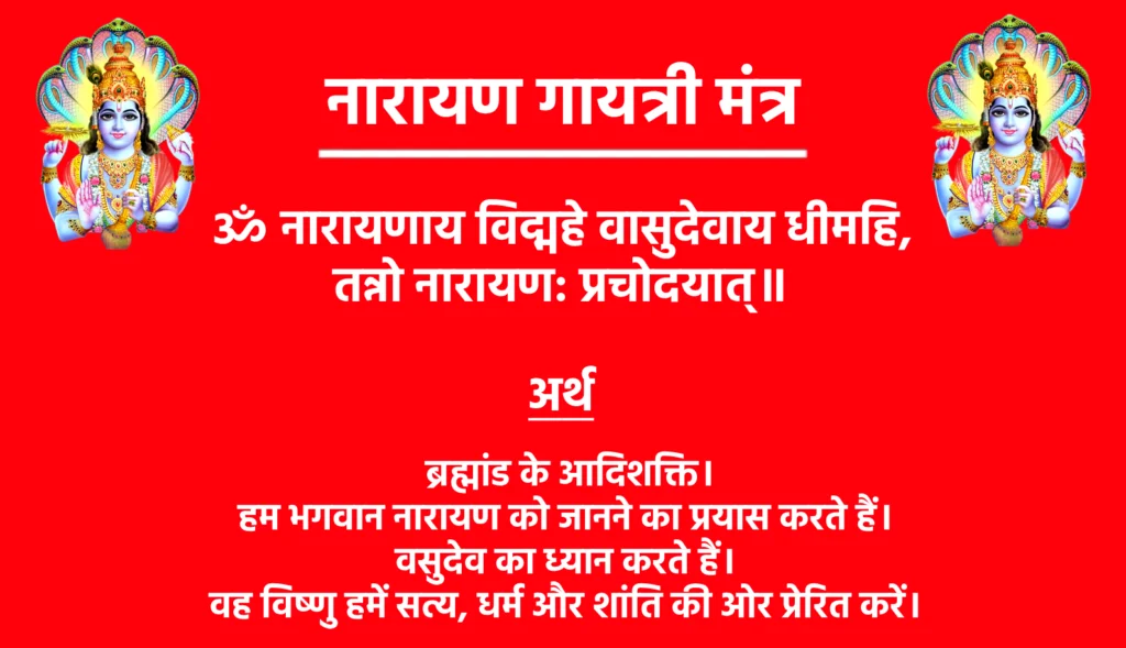 Narayan Gayatri Mantra

ॐ नारायणाय विद्महे वासुदेवाय धीमहि,
तन्नो नारायण: प्रचोदयात्॥

Narayan Gayatri Mantra Hindi Meaning

 ब्रह्मांड के आदिशक्ति। हम भगवान नारायण को जानने का प्रयास करते हैं। वासुदेव का ध्यान करते हैं। वह विष्णु हमें सत्य, धर्म और शांति की ओर प्रेरित करें।
