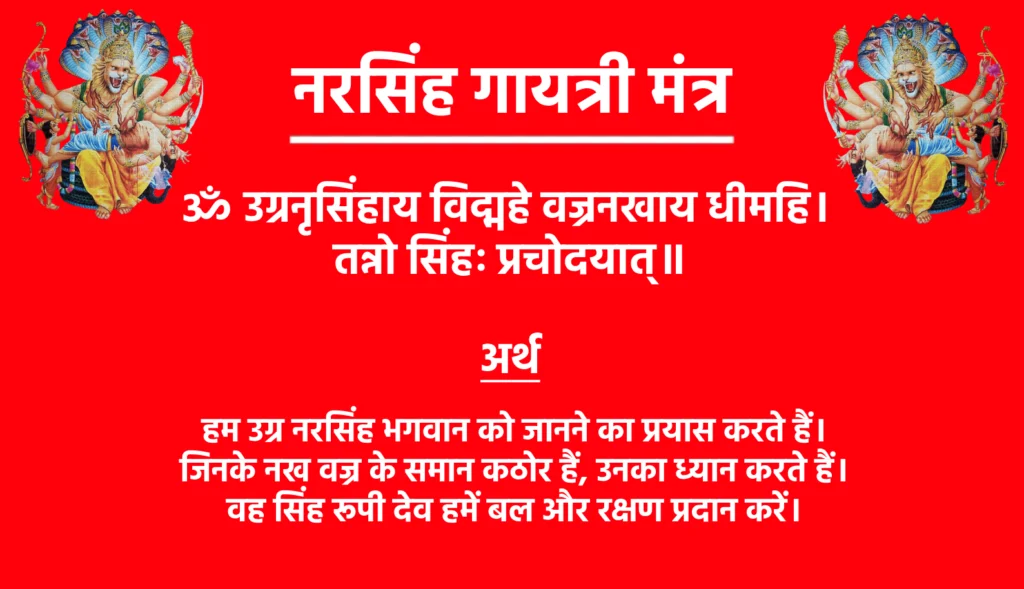Narsingh Gayatri Mantra

ॐ उग्रनृसिंहाय विद्महे वज्रनखाय धीमहि। 
तन्नो सिंहः प्रचोदयात्॥

Narsingh Gayatri Mantra Meaning in Hindi

हम उग्र नरसिंह भगवान को जानने का प्रयास करते हैं। जिनके नख वज्र के समान कठोर हैं, उनका ध्यान करते हैं। वह सिंह रूपी देव हमें बल और रक्षण प्रदान करें।