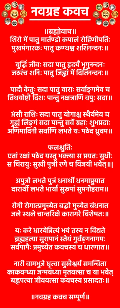 Navgrah Kavach

॥ब्रह्मोवाच॥

शिरो में पातु मार्तण्डो कपालं रोहिणीपतिः
मुखमंगारकः पातु कण्ठश्च शशिनन्दनः॥

बुद्धिं जीवः सदा पातु हृदयँ भृगुनन्दनः
जठरंच शनिः पातु जिह्वां में दितिनन्दनः॥

पादौ केतुः सदा पातु वाराः सर्वाङ्गमेव च
तिथयोष्टौ दिशः पान्तु नक्षत्राणि वपुः सदा॥

अंसौ राशिः सदा पातु योगाश्च स्थैर्यमेव च
गुह्यं लिङ्गं सदा पान्तु सर्वे ग्रहाः शुभप्रदाः
अणिमादिनी सर्वाणि लभते यः पठेद ध्रुवम॥

फलश्रुतिः

एतां रक्षां पठेद यस्तु भक्त्या स प्रयतः सुधीः
स चिरायुः सुखी पुत्री रणे च विजयी भवेत्॥|

अपुत्रो लभते पुत्रं धनार्थी धनमाप्नुयात
दारार्थी लभते भार्यां सुरूपां सुमनोहराम॥

रोगी रोगात्प्रमुच्येत बद्धो मुच्येत बंधनात
जले स्थले चान्तरिक्षे कारागरे विशेषतः॥

यः करे धारयेन्नित्यं भयं तस्य न विद्यते
ब्रह्महत्या सुरापानं स्तेयं गुर्वङ्गनागमः
सर्वपापैः प्रमुच्येत कवचस्य च धारणात॥

नारी वामभुजे धृत्वा सुखैश्वर्य समन्विता
काकवन्ध्या जन्मवंध्या मृतवत्सा च या भवेत्
बह्वपत्या जीववत्सा कवचस्य प्रसादतः॥

॥नवग्रह कवच सम्पूर्णं॥