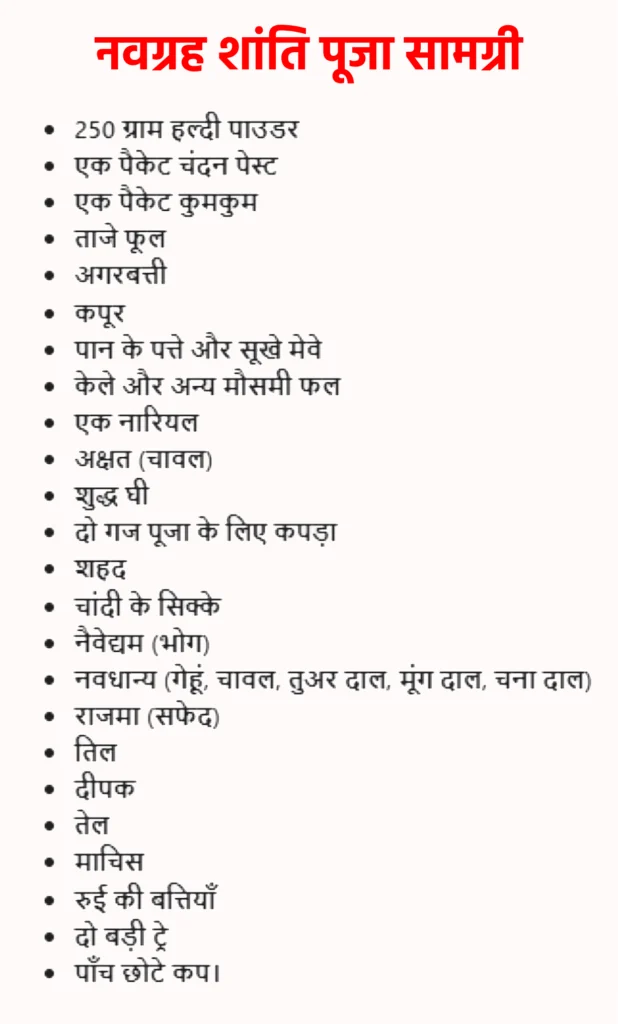 Navgrah Shanti Puja के लिए आवश्यक सामग्री

इस पूजा को विधिपूर्वक और प्रभावी रूप से सम्पन्न करने के लिए कुछ खास पूजन सामग्री की आवश्यकता होती है। नीचे दी गई चीज़ें पूजा में आमतौर पर उपयोग की जाती हैं:

250 ग्राम हल्दी पाउडर

एक पैकेट चंदन पेस्ट

एक पैकेट कुमकुम

ताजे फूल

अगरबत्ती

कपूर

पान के पत्ते और सूखे मेवे

केले और अन्य मौसमी फल

एक नारियल

अक्षत (चावल)

शुद्ध घी

दो गज पूजा के लिए कपड़ा

शहद

चांदी के सिक्के

नैवेद्यम (भोग)

नवधान्य (गेहूं, चावल, तुअर दाल, मूंग दाल, चना दाल)

राजमा (सफेद)

तिल

दीपक

तेल

माचिस

रुई की बत्तियाँ

दो बड़ी ट्रे

पाँच छोटे कप।