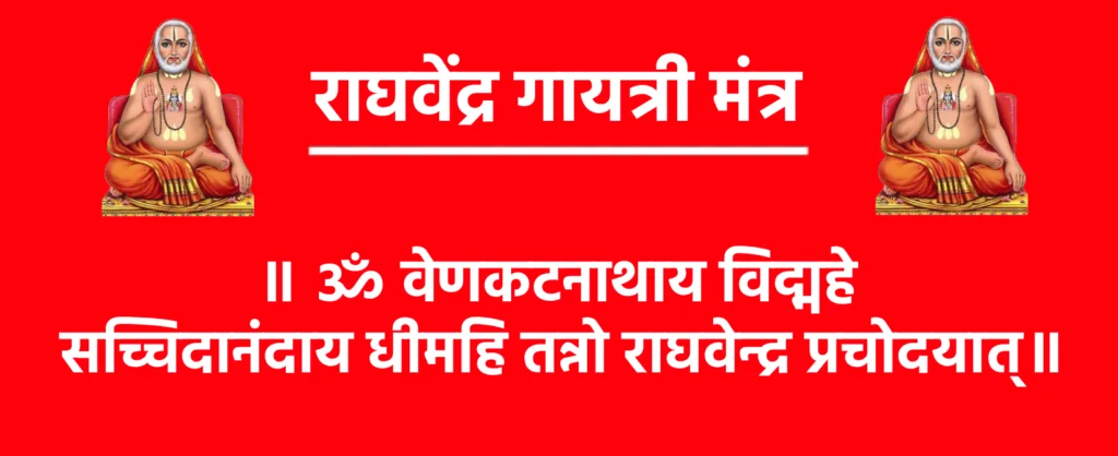 Raghavendra Gayatri Mantra

॥ ॐ वेणकटनाथाय विद्महे सच्चिदानंदाय धीमहि तन्नो राघवेन्द्र प्रचोदयात्॥

Raghavendra Gayatri Mantra Meaning in Hindi

ॐ वेणकटनाथाय विद्महे – हम श्री वेणकटेश्वर के रूप श्री राघवेन्द्र स्वामी की पूजा करते हैं, जो भगवान विष्णु के परम रूप में हैं।

सच्चिदानंदाय धीमहि – हम उस ब्रह्म के ध्यान में लगते हैं, जो सच्चिदानंद स्वरूप है, यानी वह सत्य, ज्ञान और आनंद का निराकार रूप है।

तन्नो राघवेन्द्र प्रचोदयात् – हम उस राघवेन्द्र स्वामी से प्रार्थना करते हैं कि वह हमें आशीर्वाद दें और हमारे ह्रदय और मस्तिष्क को श्रेष्ठ दिशा में प्रेरित करें।