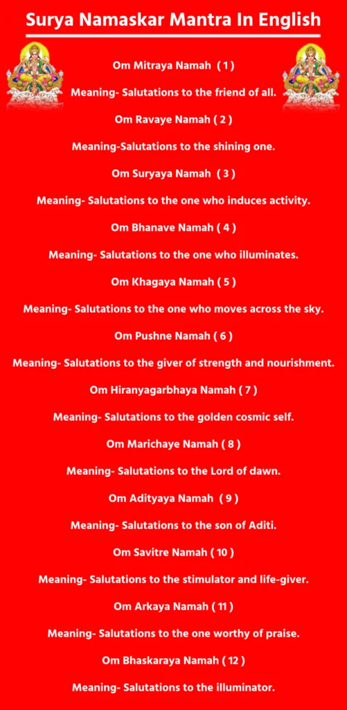 Surya Namaskar Mantra In English

Each mantra is dedicated to a specific form of the Sun God. Chant these with each yoga posture (asana) during Surya Namaskar.

Om Mitraya Namah  ( 1 )

Meaning- Salutations to the friend of all.

Om Ravaye Namah ( 2 )

Meaning-Salutations to the shining one.

Om Suryaya Namah  ( 3 )

Meaning- Salutations to the one who induces activity.

Om Bhanave Namah ( 4 )

Meaning- Salutations to the one who illuminates.

Om Khagaya Namah ( 5 )

Meaning- Salutations to the one who moves across the sky.

Om Pushne Namah ( 6 )

Meaning- Salutations to the giver of strength and nourishment.

Om Hiranyagarbhaya Namah ( 7 )

Meaning- Salutations to the golden cosmic self.

Om Marichaye Namah ( 8 )

Meaning- Salutations to the Lord of dawn.

Om Adityaya Namah  ( 9 )

Meaning- Salutations to the son of Aditi.

Om Savitre Namah ( 10 )

Meaning- Salutations to the stimulator and life-giver.

Om Arkaya Namah ( 11 )

Meaning- Salutations to the one worthy of praise.

Om Bhaskaraya Namah ( 12 )

Meaning- Salutations to the illuminator.